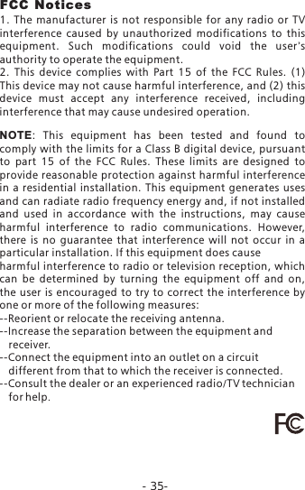 -35-FCC Notices1.  The  manufacturer  is  not  responsible  for  any  radio  or  TV interference  caused  by  unauthorized  modifications  to  this equipment.  Such  modifications  could  void  the  user's authority to operate the equipment.2.  This  device  complies  with  Part  15  of  the  FCC  Rules.  (1) This device may not cause harmful interference, and (2) this device  must  accept  any  interference  received,  including interference that may cause undesired operation.NOTE:  This  equipment  has  been  tested  and  found  to comply with the limits for a Class B digital device, pursuant to  part  15  of  the  FCC  Rules.  These  limits  are  designed  to provide reasonable protection against harmful interference in a  residential  installation. This equipment  generates  uses and can radiate radio frequency energy and, if not installed and  used  in  accordance  with  the  instructions,  may  cause harmful  interference  to  radio  communications.  However, there  is  no  guarantee  that  interference  will  not  occur  in  a particular installation. If this equipment does causeharmful interference to radio or television reception, which can  be  determined  by  turning  the  equipment  off  and  on, the  user is  encouraged to  try to  correct the  interference  by one or more of the following measures:--Reorient or relocate the receiving antenna.--Increase the separation between the equipment and    receiver.      --Connect the equipment into an outlet on a circuit    different from that to which the receiver is connected.--Consult the dealer or an experienced radio/TV technician    for help.
