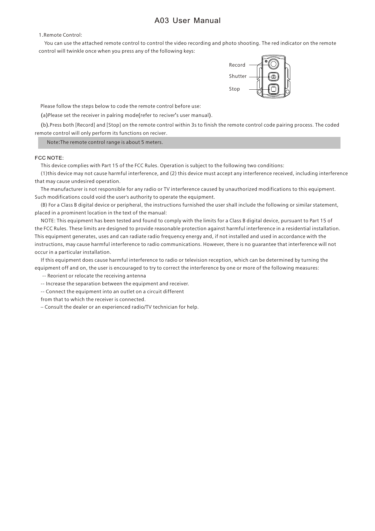 1.Remote Control:    You can use the attached remote control to control the video recording and photo shooting. The red indicator on the remote control will twinkle once when you press any of the following keys:    Please follow the steps below to code the remote control before use:    (a)Please set the receiver in pairing mode(refer to reciver's user manual).            (b).Press both [Record] and [Stop] on the remote control within 3s to finish the remote control code pairing process. The coded remote control will only perform its functions on reciver.        Note:The remote control range is about 5 meters.FCC NOTE:    This device complies with Part 15 of the FCC Rules. Operation is subject to the following two conditions:    (1)this device may not cause harmful interference, and (2) this device must accept any interference received, including interference that may cause undesired operation.    The manufacturer is not responsible for any radio or TV interference caused by unauthorized modifications to this equipment. Such modifications could void the user's authority to operate the equipment.    (B) For a Class B digital device or peripheral, the instructions furnished the user shall include the following or similar statement, placed in a prominent location in the text of the manual:     NOTE: This equipment has been tested and found to comply with the limits for a Class B digital device, pursuant to Part 15 of the FCC Rules. These limits are designed to provide reasonable protection against harmful interference in a residential installation. This equipment generates, uses and can radiate radio frequency energy and, if not installed and used in accordance with the instructions, may cause harmful interference to radio communications. However, there is no guarantee that interference will not occur in a particular installation.     If this equipment does cause harmful interference to radio or television reception, which can be determined by turning the equipment off and on, the user is encouraged to try to correct the interference by one or more of the following measures:      -- Reorient or relocate the receiving antenna    -- Increase the separation between the equipment and receiver.     -- Connect the equipment into an outlet on a circuit different     from that to which the receiver is connected.     &ndash; Consult the dealer or an experienced radio/TV technician for help.RecordShutterStopA03 User Manual