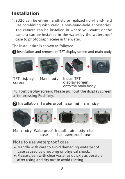 -8-12Installation and removal of TFT display screen and main body TFT display screen Main body Install TFT display screen onto the main bodyInstallation of waterproof case and main body Main bodyWaterproof case Install main body into the waterproof caseNote to use waterproof case:Handle with care to avoid damaging waterproof  case caused by drooping or physical shock.:Please clean with clear water as quickly as possible  after using and dry out to avoid rusting. Pull out displ ay screen: Please pull out the disp lay screen after pressing Push key.Installation1:SD20 can be either  handheld or realized non-hand-held use combining with various non-hand-held accessories. The camera can be installed in where you want;  or the camera can be installed in the water by the waterproof case to photograph scene in the water.The installation is shown as follows: 