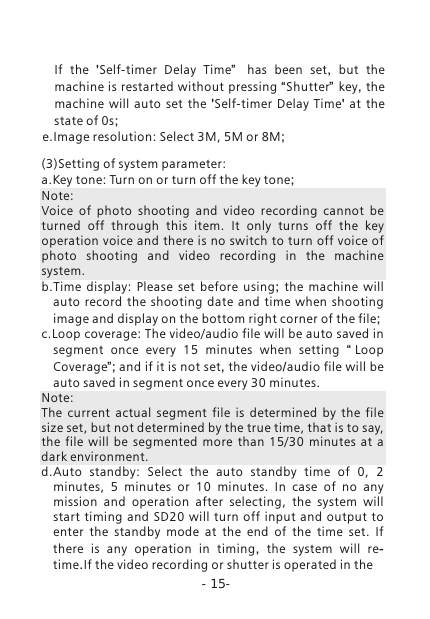 -15-If  the  'Self-timer  Delay  Time&rdquo;   has been set,  but the machine is restarted without pressing &ldquo;Shutter&rdquo; key, the machine will auto set the  'Self-timer  Delay  Time'  at the state of 0s; e.Image resolution: Select 3M, 5M or 8M;(3)Setting of system parameter:a.Key tone: Turn on or turn off the key tone;Note: Voice  of  photo  shooting  and  video  recording  cannot  be turned  off  through  this  item.  It  only  turns  off  the  key operation voice and there is no switch to turn off voice of photo  shooting  and  video  recording  in  the  machine system. b.Time  display:  Please  set  before  using;  the machine will auto record the shooting date and time when shooting image and display on the bottom right corner of the file;c.Loop coverage: The video/audio file will be auto saved in segment  once  every  15  minutes  when  setting  &ldquo;Loop Coverage&rdquo;; and if it is not set, the video/audio file will be auto saved in segment once every 30 minutes.Note: The  current  actual  segment  file  is  determined  by  the  file size set, but not determined by the true time, that is to say, the  file  will  be  segmented  more  than  15/30  minutes  at  a dark environment.d.Auto  standby:  Select  the  auto  standby  time  of  0,  2 minutes,  5  minutes  or  10  minutes.  In  case  of  no  any mission  and  operation  after  selecting,  the  system  will start timing and SD20 will  turn  off  input and output to enter  the  standby  mode  at  the  end  of  the  time  set.  If there  is  any  operation  in  timing,  the system will re-time.If the video recording or shutter is operated in the                                                                                                                                                                                                                                                                                                                                                                                                                                                                                                                                                                                                                                                                                                                                                                                                                                                                                                                                                                                                                                                                                                                                                                                                                                                                                                                                                                                                                                                                                                                                                                                                                                                                                                                                                                                                               