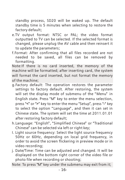 -16-standby process,  SD20 will be waked up.  The default standby time is 5 minutes  when  selecting  to  restore  the factory default;e.TV  output  format:  NTSC  or  PAL;  the video format outputted to TV can be selected. If the selected format is changed, please unplug the AV cable and then reinsert it to update the parameters; f.Format:  After  confirming  that  all  files  recorded  are  not needed  to  be  saved,  all  files  can  be  removed  by formatting. Note:If  there  is  no  card  inserted,  the  memory  of  the machine will be formatted; after inserting card, the system will format the card inserted,  but not format the memory of the machine;g.Factory  default:  The  operation  restores  the  parameter settings  to  factory  default.  After  restoring,  the  system will  set  the  display  mode  of  submenu  of  the  &ldquo;Menu&rdquo;   in English state. Press &ldquo;M&rdquo; key to enter the menu selection, press &ldquo;<&rdquo; or &ldquo;>&rdquo; key to enter the menu &ldquo;Setup&rdquo;, press &ldquo;-&ldquo; key to select the option  &ldquo; Language&rdquo; ,  and then it can set in Chinese state. The system will set the time at 2011.01.01 after restoring factory default;h.Language: &ldquo;English&rdquo; ,  &ldquo; Simplified Chinese&rdquo; or &ldquo;Traditional Chinese&rdquo; can be selected via left or right key;I. Light source frequency: Select the light source frequency 50Hz  or  60Hz,  depending  on  local  grid  frequency,  in order to avoid the screen flickering in preview mode or in video recording;j. Date/Time:  Time can be adjusted and  changed. It will be displayed on the bottom right corner of the  video file or photo file when recording or shooting; Note: To press &ldquo;M&rdquo; key under the submenu may exit from it;