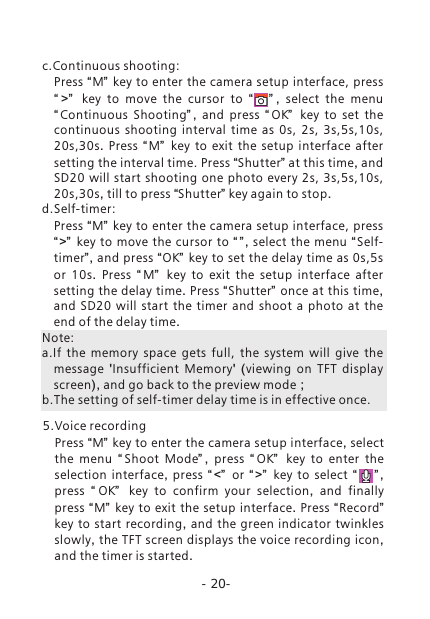 -20-c.Continuous shooting:Press &ldquo;M&rdquo; key to enter the camera setup interface, press &ldquo; >&rdquo;   key to move the cursor to  &ldquo;     &rdquo; ,  select the menu &ldquo;Continuous  Shooting&rdquo; ,  and press  &ldquo; OK&rdquo;   key to set the continuous shooting interval time as  0s,  2s,  3s,5s,10s, 20s,30s.  Press  &ldquo; M&rdquo;   key to exit the setup interface after setting the interval time. Press &ldquo;Shutter&rdquo; at this time, and SD20 will start shooting one photo every 2s,  3s,5s,10s, 20s,30s, till to press &ldquo;Shutter&rdquo; key again to stop. d.Self-timer: Press &ldquo;M&rdquo; key to enter the camera setup interface, press &ldquo;>&rdquo;  key to move the cursor to  &ldquo; &rdquo; ,  select the menu  &ldquo;Self-timer&rdquo;, and press &ldquo;OK&rdquo; key to set the delay time as 0s,5s or  10s.  Press  &ldquo; M&rdquo;   key to exit the setup interface after setting the delay time. Press &ldquo;Shutter&rdquo; once at this time, and SD20 will start the timer and shoot a photo at the end of the delay time. Note: a.If  the  memory  space  gets  full,  the  system  will  give  the message  'Insufficient  Memory'  (viewing on  TFT  display screen), and go back to the preview mode；b.The setting of self-timer delay time is in effective once. 5.Voice recordingPress &ldquo;M&rdquo; key to enter the camera setup interface, select the menu  &ldquo; Shoot  Mode&rdquo; ,  press  &ldquo; OK&rdquo;   key to enter the selection interface,  press  &ldquo; <&rdquo;   or  &ldquo; >&rdquo;   key to select  &ldquo;       &rdquo; , press  &ldquo; OK&rdquo;   key to confirm your selection,  and finally press &ldquo;M&rdquo; key to exit the setup interface.  Press &ldquo;Record&rdquo;  key to start recording,  and the green indicator twinkles slowly, the TFT screen displays the voice recording icon, and the timer is started.
