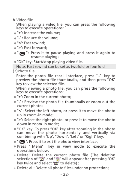 -22-b.Video fileWhen  playing  a  video  file,  you  can  press  the  following keys to execute operations:&ldquo;+&rdquo;: Increase the volume;&ldquo;-&rdquo; : Reduce the volume;&ldquo;<&rdquo;: Fast rewind;&ldquo;>&rdquo;: Fast forward;&ldquo;         &rdquo; :  Press it to pause playing and press it again to resume playing;&ldquo;OK&rdquo; key: Start/stop playing video file. Note: Fast rewind can be set as twofold or fourfold(2)Photo fileEnter  the  photo  file  recall  interface,  press  &ldquo; -&rdquo;   key to preview the photo file thumbnails,  and then press  &ldquo;OK&rdquo;  key to view the selected file.When  viewing  a photo file,  you can press  the following keys to execute operations:&ldquo;+&rdquo;: Zoom in the current photo;&ldquo;-&rdquo; : Preview the photo file thumbnails or zoom out the current photo;&ldquo;<&rdquo;: Select the left photo, or press it to move the photo up in zoom-in mode;&ldquo;>&rdquo;: Select the right photo, or press it to move the photo down in zoom-in mode;&ldquo;OK&rdquo; key: To press &ldquo;OK&rdquo; key after zooming in the photo can move the photo horizontally and vertically via combining with &ldquo;Up&rdquo;, &ldquo;Down&rdquo;, &ldquo;Left&rdquo; or &ldquo;Right&rdquo; key. &ldquo;       &rdquo;: Press it to exit the photo view interface;Press  &ldquo;Menu&rdquo;   key in view mode to execute the operations below:Delete:  Delete  the  current  photo  file  (The  deletion selection of &ldquo;    &rdquo; and &ldquo;    &rdquo; will appear after pressing &ldquo;OK&rdquo; key twice and select &ldquo;    &rdquo; to delete) ;Delete all: Delete all photo files under no protection;