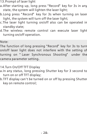 -28-13.Prompt of laser light a.After  starting  up, long  press  &ldquo;Record&rdquo;   key for  3s in any state, the system will lighten the laser light; b.Long  press  &ldquo;Record&rdquo;   key for  3s when turning on laser light, the system will turn off the laser light;c.The  laser  light  turning  on/off  also  can  be  operated  in standby state;d.The  wireless  remote  control  can  execute  laser  light turning on/off operation. Note: The  function  of long  pressing &ldquo;Record&rdquo;   key for  3s to turn on/off laser light does  not  interfere  with  the  setting  of turning  on  &ldquo;Laser  Synchronous  Shooting&rdquo;   under the camera parameter setting. 14.Turn On/Off TFT Displaya.In  any  status,  long  pressing Shutter  key  for 3  second to turn on or off TFT display;b.TFT display can&rsquo;t be turned on or off by pressing Shutter key on remote control;