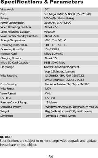 Specifications &amp; ParametersView Angle                                  170Pixel                                             5.0 Mega CMOS SENSOR (2592*1944)Battery                                         1000mAh Lithium BatteryPower Consumption                       350mA@ 3.7V (MAX)Video Recording Duration                About 2.5hVoice Recording Duration                About 3hVoice Control Standby Duration        About 250hStorage Temperature                       -20&deg;C ~ 60&deg;COperating Temperature                    -10&deg;C ~ 50&deg;COperating Humidity                        15~85%RHMemory Card                                Micro SD/MMCCharging Duration                          About 3.5hMicro SD Card Capacity                  64GB SDHC Max.File Storage                                   Normal: 30 Minutes/Segment;                                                                      loop: 15Minutes/SegmentVoice Format                                  WAV USB Port                                        USB 2.0Remote Control Range                     15 MetersOperating System                            Windows XP /Vista or Above/Win 7/ Mac OSWeight                                          82g (without screen)/108g (with screen)Dimension                                      60mm x 51mm x 42mm&deg;  NOTICE: Specifications are subject to minor change with upgrade and update. Please base on real object. Video Recording                                     , 720P (1280*720),                                                            WVGA (848*480) , QVGA (320*240)Photo Shooting                                      Resolution Available: 3M, 5M, or 8M JPEGVideo Format                                         MOV 1080P(1920x1080)-34-