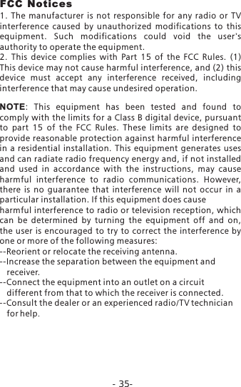 -35-FCC Notices1.  The  manufacturer  is  not  responsible  for  any  radio  or  TV interference  caused  by  unauthorized  modifications  to  this equipment.  Such  modifications  could  void  the  user's authority to operate the equipment.2.  This  device  complies  with  Part  15  of  the  FCC  Rules.  (1) This device may not cause harmful interference, and (2) this device  must  accept  any  interference  received,  including interference that may cause undesired operation.NOTE:  This  equipment  has  been  tested  and  found  to comply with the limits for a Class B digital device, pursuant to  part  15  of  the  FCC  Rules.  These  limits  are  designed  to provide reasonable protection against harmful interference in a  residential  installation. This equipment  generates  uses and can radiate radio frequency energy and, if not installed and  used  in  accordance  with  the  instructions,  may  cause harmful  interference  to  radio  communications.  However, there  is  no  guarantee  that  interference  will  not  occur  in  a particular installation. If this equipment does causeharmful interference to radio or television reception, which can  be  determined  by  turning  the  equipment  off  and  on, the  user is  encouraged to  try to  correct the  interference  by one or more of the following measures:--Reorient or relocate the receiving antenna.--Increase the separation between the equipment and    receiver.      --Connect the equipment into an outlet on a circuit    different from that to which the receiver is connected.--Consult the dealer or an experienced radio/TV technician    for help.