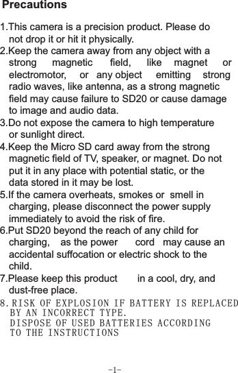 8. RI SK O F EXP LO SI ON IF B AT TE RY IS R EP LA CED   BY A N IN CO RRE CT T YP E.   DI SP OS E OF US ED B AT TER IE S AC COR DI NG   TO T HE I NS TRU CT IO NS -1-Precautions1.This camera is a precision product. Please do not drop it or hit it physically.2.Keep the camera away from any object with a strong  magnetic  field,  like  magnet  or electromotor,  or  any object  emitting  strong radio waves, like antenna, as a strong magnetic field may cause failure to SD20 or cause damage to image and audio data.3.Do not expose the camera to high temperature or sunlight direct.4.Keep the Micro SD card away from the strong magnetic field of TV, speaker, or magnet. Do not put it in any place with potential static, or the data stored in it may be lost.5.If the camera overheats, smokes or  smell in charging, please disconnect the power supply immediately to avoid the risk of fire.6.Put SD20 beyond the reach of any child for charging,  as the power  cord  may cause an accidental suffocation or electric shock to the child.7.Please keep this product  in a cool, dry, and dust-free place.