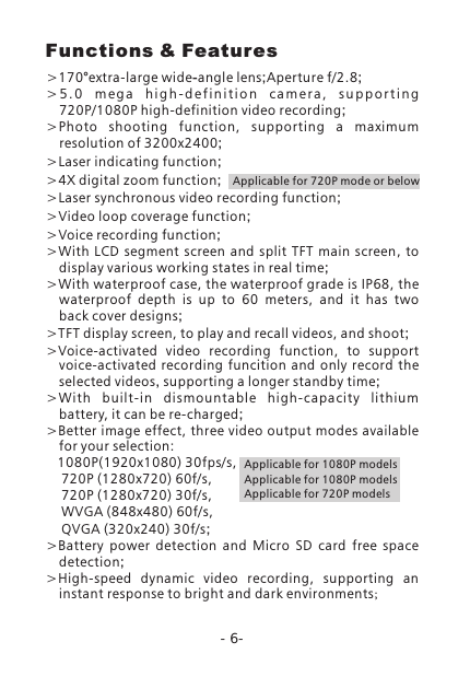 -6->170&deg;extra-large wide-angle lens Aperture f/2.8> 5 . 0  m e g a  h i g h - d e f i n i t i o n  c a m e r a ,  s u p p o r t i n g 720P/1080P high-definition video recording;>Photo  shooting  function,  supporting  a  maximum resolution of 3200x2400;>Laser indicating function;>4X digital zoom function;>Laser synchronous video recording function;>Video loop coverage function;>Voice recording function;>With  LCD  segment  screen  and  split  TFT main screen, to display various working states in real time;>With waterproof case, the waterproof grade is IP68, the waterproof  depth  is  up  to  60  meters,  and  it  has  two back cover designs;>TFT display screen, to play and recall videos, and shoot;>Voice-activated  video  recording  function,  to  support voice-activated recording  funcition  and  only  record  the selected videos, supporting a longer standby time;>With  b uilt-in  dismountable  high-capaci ty  lithium battery, it can be re-charged;>Better image effect, three video output modes available for your selection:     1080P(1920x1080) 30fps/s,    720P (1280x720) 60f/s,    720P (1280x720) 30f/s,     WVGA (848x480) 60f/s,     QVGA (320x240) 30f/s;>Battery  power  detection  and  Micro  SD  card  free  space detection;>High-speed  dynamic  video  recording,  supporting  an instant response to bright and dark environments;; ;Applicable for 1080P modelsApplicable for 1080P modelsApplicable for 720P modelsFunctions &amp; FeaturesApplicable for 720P mode or below