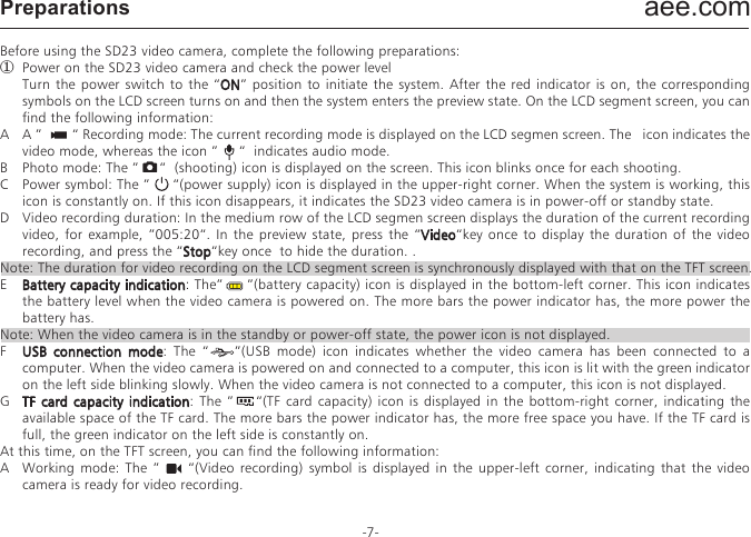 aee.com-7-PreparationsBefore using the SD23 video camera, complete the following preparations:①  Power on the SD23 video camera and check the power level  Turn the power switch to the &ldquo;ON&rdquo; position to initiate the system. After the red indicator is on, the corresponding symbols on the LCD screen turns on and then the system enters the preview state. On the LCD segment screen, you can find the following information:A  A &rdquo;        &ldquo; Recording mode: The current recording mode is displayed on the LCD segmen screen. The   icon indicates the video mode, whereas the icon &rdquo;     &ldquo;  indicates audio mode.B  Photo mode: The &rdquo;     &ldquo;  (shooting) icon is displayed on the screen. This icon blinks once for each shooting.C  Power symbol: The &rdquo;     &ldquo;(power supply) icon is displayed in the upper-right corner. When the system is working, this icon is constantly on. If this icon disappears, it indicates the SD23 video camera is in power-off or standby state. D  Video recording duration: In the medium row of the LCD segmen screen displays the duration of the current recording video, for example, &rdquo;005:20&ldquo;. In the preview state, press the &ldquo;Video&ldquo;key once to display the duration of the video recording, and press the &ldquo;Stop&ldquo;key once  to hide the duration. .Note: The duration for video recording on the LCD segment screen is synchronously displayed with that on the TFT screen.E  Battery capacity indication: The&rdquo;     &rdquo;(battery capacity) icon is displayed in the bottom-left corner. This icon indicates the battery level when the video camera is powered on. The more bars the power indicator has, the more power the battery has. Note: When the video camera is in the standby or power-off state, the power icon is not displayed.F  USB connection mode: The &ldquo;    &rdquo;(USB mode) icon indicates whether the video camera has been connected to a computer. When the video camera is powered on and connected to a computer, this icon is lit with the green indicator on the left side blinking slowly. When the video camera is not connected to a computer, this icon is not displayed.G  TF card capacity indication: The &rdquo;    &ldquo;(TF card capacity) icon is displayed in the bottom-right corner, indicating the available space of the TF card. The more bars the power indicator has, the more free space you have. If the TF card is full, the green indicator on the left side is constantly on.At this time, on the TFT screen, you can find the following information:A  Working  mode: The  &rdquo;        &ldquo;(Video  recording)  symbol is  displayed  in  the  upper-left  corner,  indicating  that  the  video camera is ready for video recording.B  Battery capacity: The &rdquo;    &ldquo;(battery power) symbol is displayed in the upper-left corner, indicating the battery level.C  Video resolution: The resolution icon in the bottom-left corner indicates the current video recording resolution.D  Available storage capacity: If a memory card is available upon power-on of the video camera, the &rdquo;    &rdquo; (free space of the memory card) icon is displayed in the bottom-right corner.E  There is no response for &ldquo;< &rdquo; and &ldquo;>&rdquo; keys in the preview state.F  When using the supplied power supply or USB cable to recharge the battery, the "Working/recharging red indicator" on the top of the video camera blinks slowly. The red indicator will be constantly on upon full recharging. The recharging time lasts for about three hours.Note: Before using the video camera, check whether the battery has sufficient power. If the power level is low, use the power adapter supplied with the video camera or USB cable to recharge the battery. The "Working/recharging red indicator" blinks slowly during the recharging. Upon full recharging, the red indicator is constantly on, and the &ldquo;      &rdquo;   (battery power) symbol is displayed on the TFT screen.②  Formatting the Micro SD cardThe Micro SD card must be a high-speed card. Before video/audio recording and shooting pictures, format the Micro SD card on the SD23 video camera. If a Micro SD card has been used on other devices, it should also be formatted on the SD23 video camera for normal use.Note: Before formatting, make sure the files in the memory and Micro SD card are not needed. Even the locked files on the video camera can be removed in formatting.③  Setting the data and timeTo set the date and time, perform the following operations:&minus;  In the preview mode under power-on state, press the &ldquo;M&rdquo; key to display the menu interface.&minus;  Press &ldquo;>&rdquo; to enter the &ldquo;      &rdquo; system setup interface.&minus;  Press &ldquo;+&rdquo;or &rdquo;&ndash;&ldquo; to display the &ldquo;Date / Time&rdquo; menu.&minus;  Press &ldquo;OK&rdquo; to display the &ldquo;Date / Time&rdquo; interface shown as follows:The digits under the cursor will turn blue and adjustable. &minus;  Press &ldquo;+&rdquo; or &ldquo;&ndash;&rdquo; to adjust the date or time.&minus;  Press &ldquo;OK&rdquo; after adjusting the date or time.&minus;  Press the &ldquo;M&rdquo; key to exit the interface.Parameter SettingsTo set parameters, perform the following operations:&minus;  In the preview mode under power-on state, press the &ldquo; M &rdquo; key to display the menu interface.&minus;  Press the &ldquo;<&rdquo; or &ldquo;>&rdquo; key to choose a left or right option from the menu interface.&minus;  Press the &ldquo;+&rdquo; or &ldquo;&ndash;&rdquo; key to choose an upper or lower option from the menu interface.&minus;  After selecting an option, press OK to save settings.&minus;  Press the M key again to save the setting and exit the interface.Note: After power-on, the video camera adopts all the preset settings, except for audio recording mode. You can change settings as you desire.① Set video camera parameters.a.  Exe.: Select &rdquo;        &ldquo;(the default mode) for video recording and &rdquo;     &ldquo; for audio only.b.  Resolution for video recording: Select the desired resolution for video recording. You can set this parameter to the 1080i, 1080P, 960P, 720P, or WVGA resolution. 