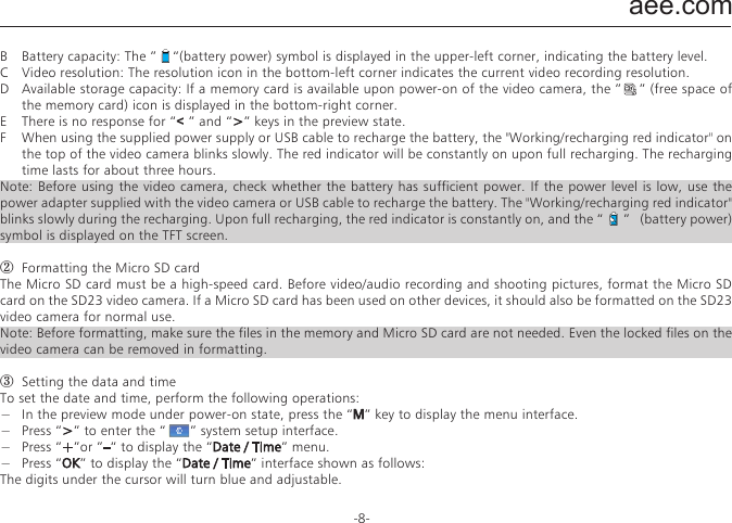aee.com-8-PreparationsBefore using the SD23 video camera, complete the following preparations:①  Power on the SD23 video camera and check the power level  Turn the power switch to the &ldquo;ON&rdquo; position to initiate the system. After the red indicator is on, the corresponding symbols on the LCD screen turns on and then the system enters the preview state. On the LCD segment screen, you can find the following information:A  A &rdquo;        &ldquo; Recording mode: The current recording mode is displayed on the LCD segmen screen. The   icon indicates the video mode, whereas the icon &rdquo;     &ldquo;  indicates audio mode.B  Photo mode: The &rdquo;     &ldquo;  (shooting) icon is displayed on the screen. This icon blinks once for each shooting.C  Power symbol: The &rdquo;     &ldquo;(power supply) icon is displayed in the upper-right corner. When the system is working, this icon is constantly on. If this icon disappears, it indicates the SD23 video camera is in power-off or standby state. D  Video recording duration: In the medium row of the LCD segmen screen displays the duration of the current recording video, for example, &rdquo;005:20&ldquo;. In the preview state, press the &ldquo;Video&ldquo;key once to display the duration of the video recording, and press the &ldquo;Stop&ldquo;key once  to hide the duration. .Note: The duration for video recording on the LCD segment screen is synchronously displayed with that on the TFT screen.E  Battery capacity indication: The&rdquo;     &rdquo;(battery capacity) icon is displayed in the bottom-left corner. This icon indicates the battery level when the video camera is powered on. The more bars the power indicator has, the more power the battery has. Note: When the video camera is in the standby or power-off state, the power icon is not displayed.F  USB connection mode: The &ldquo;    &rdquo;(USB mode) icon indicates whether the video camera has been connected to a computer. When the video camera is powered on and connected to a computer, this icon is lit with the green indicator on the left side blinking slowly. When the video camera is not connected to a computer, this icon is not displayed.G  TF card capacity indication: The &rdquo;    &ldquo;(TF card capacity) icon is displayed in the bottom-right corner, indicating the available space of the TF card. The more bars the power indicator has, the more free space you have. If the TF card is full, the green indicator on the left side is constantly on.At this time, on the TFT screen, you can find the following information:A  Working  mode: The  &rdquo;        &ldquo;(Video  recording)  symbol is  displayed  in  the  upper-left  corner,  indicating  that  the  video camera is ready for video recording.B  Battery capacity: The &rdquo;    &ldquo;(battery power) symbol is displayed in the upper-left corner, indicating the battery level.C  Video resolution: The resolution icon in the bottom-left corner indicates the current video recording resolution.D  Available storage capacity: If a memory card is available upon power-on of the video camera, the &rdquo;    &rdquo; (free space of the memory card) icon is displayed in the bottom-right corner.E  There is no response for &ldquo;< &rdquo; and &ldquo;>&rdquo; keys in the preview state.F  When using the supplied power supply or USB cable to recharge the battery, the "Working/recharging red indicator" on the top of the video camera blinks slowly. The red indicator will be constantly on upon full recharging. The recharging time lasts for about three hours.Note: Before using the video camera, check whether the battery has sufficient power. If the power level is low, use the power adapter supplied with the video camera or USB cable to recharge the battery. The "Working/recharging red indicator" blinks slowly during the recharging. Upon full recharging, the red indicator is constantly on, and the &ldquo;      &rdquo;   (battery power) symbol is displayed on the TFT screen.②  Formatting the Micro SD cardThe Micro SD card must be a high-speed card. Before video/audio recording and shooting pictures, format the Micro SD card on the SD23 video camera. If a Micro SD card has been used on other devices, it should also be formatted on the SD23 video camera for normal use.Note: Before formatting, make sure the files in the memory and Micro SD card are not needed. Even the locked files on the video camera can be removed in formatting.③  Setting the data and timeTo set the date and time, perform the following operations:&minus;  In the preview mode under power-on state, press the &ldquo;M&rdquo; key to display the menu interface.&minus;  Press &ldquo;>&rdquo; to enter the &ldquo;      &rdquo; system setup interface.&minus;  Press &ldquo;+&rdquo;or &rdquo;&ndash;&ldquo; to display the &ldquo;Date / Time&rdquo; menu.&minus;  Press &ldquo;OK&rdquo; to display the &ldquo;Date / Time&rdquo; interface shown as follows:The digits under the cursor will turn blue and adjustable. &minus;  Press &ldquo;+&rdquo; or &ldquo;&ndash;&rdquo; to adjust the date or time.&minus;  Press &ldquo;OK&rdquo; after adjusting the date or time.&minus;  Press the &ldquo;M&rdquo; key to exit the interface.Parameter SettingsTo set parameters, perform the following operations:&minus;  In the preview mode under power-on state, press the &ldquo; M &rdquo; key to display the menu interface.&minus;  Press the &ldquo;<&rdquo; or &ldquo;>&rdquo; key to choose a left or right option from the menu interface.&minus;  Press the &ldquo;+&rdquo; or &ldquo;&ndash;&rdquo; key to choose an upper or lower option from the menu interface.&minus;  After selecting an option, press OK to save settings.&minus;  Press the M key again to save the setting and exit the interface.Note: After power-on, the video camera adopts all the preset settings, except for audio recording mode. You can change settings as you desire.① Set video camera parameters.a.  Exe.: Select &rdquo;        &ldquo;(the default mode) for video recording and &rdquo;     &ldquo; for audio only.b.  Resolution for video recording: Select the desired resolution for video recording. You can set this parameter to the 1080i, 1080P, 960P, 720P, or WVGA resolution. 