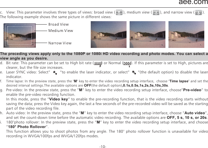 aee.com-10-c.  View: This parameter involves three types of views: broad view (       ), medium view (       ), and narrow view (       ).The following example shows the same picture in different views:   The preceding views apply only to the 1080P or 1080i HD video recording and photo modes. You can select a view angle as you desire.d.  Bit rate: This parameter can be set to High bit rate (       ) or Normal (       ). If this parameter is set to High, pictures are clearer, but the file size increases.e.  Laser SYNC video: Select&rdquo;       &ldquo;to enable the laser indicator, or select&rdquo;      &ldquo;(the default option) to disable the laser indicator.f.  Time lapse: In the preview state, press the "M" key to enter the video recording setup interface,  choose "Time lapse" and set the desired interval settings.The available options are OFF(the default option),0.1s,0.5s,1s,2s,5s,10s,30s. g.  Pre-video: In the preview state, press the &rdquo;M&rdquo; key to enter the video recording setup interface, choose&rdquo;Pre-video&rdquo; to enable the pre-video recording function.  In this mode, press the &ldquo;Video key&rdquo; to enable the pre-recording function, that is the video recording starts without saving the data; press the Video key again, the last a few seconds of the pre-recorded video will be saved as the starting part of the video recording file.h.  Auto video: In the preview state, press the &ldquo;M&rdquo; key to enter the video recording setup interface, choose &ldquo;Auto video&rdquo;, and set the count-down time before the automatic video recording. The available options are OFF, 5 s, 10 s, or 20s.i.  180&deg;photo rollover: In the preview state, press the &ldquo;M&rdquo; key to enter the video recording setup interface, and choose &ldquo;180&deg; Photo Rollover&rdquo;.  This function allows you to shoot photos from any angle. The 180&deg; photo rollover function is unavailable for video recording in WVGA/100fps and WVGA/120fps modes. 