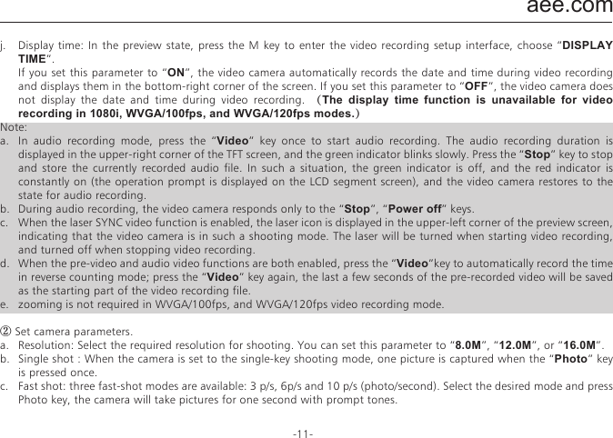 aee.com-11-j.  Display time: In the preview state, press the M key to enter the video recording setup interface, choose &ldquo;DISPLAY TIME&rdquo;.  If you set this parameter to &ldquo;ON&rdquo;, the video camera automatically records the date and time during video recording and displays them in the bottom-right corner of the screen. If you set this parameter to &ldquo;OFF&rdquo;, the video camera does not display the date and time during video recording. （The display time function is unavailable for video recording in 1080i, WVGA/100fps, and WVGA/120fps modes.）Note:a.  In audio recording mode, press the &ldquo;Video&rdquo; key once to start audio recording. The audio recording duration is displayed in the upper-right corner of the TFT screen, and the green indicator blinks slowly. Press the &ldquo;Stop&rdquo; key to stop and store the currently recorded audio file. In such a situation, the green indicator is off, and the red indicator is constantly on (the operation prompt is displayed on the LCD segment screen), and the video camera restores to the state for audio recording.b.  During audio recording, the video camera responds only to the &ldquo;Stop&rdquo;, &ldquo;Power off&rdquo; keys.c.  When the laser SYNC video function is enabled, the laser icon is displayed in the upper-left corner of the preview screen, indicating that the video camera is in such a shooting mode. The laser will be turned when starting video recording, and turned off when stopping video recording. d.  When the pre-video and audio video functions are both enabled, press the &ldquo;Video&rdquo;key to automatically record the time in reverse counting mode; press the &ldquo;Video&rdquo; key again, the last a few seconds of the pre-recorded video will be saved as the starting part of the video recording file. e.  zooming is not required in WVGA/100fps, and WVGA/120fps video recording mode.② Set camera parameters.a.  Resolution: Select the required resolution for shooting. You can set this parameter to &ldquo;8.0M&rdquo;, &ldquo;12.0M&rdquo;, or &ldquo;16.0M&rdquo;.b.  Single shot : When the camera is set to the single-key shooting mode, one picture is captured when the &ldquo;Photo&rdquo; key is pressed once.c.  Fast shot: three fast-shot modes are available: 3 p/s, 6p/s and 10 p/s (photo/second). Select the desired mode and press Photo key, the camera will take pictures for one second with prompt tones.d.  Auto cont. capture: Pictures is captured at intervals of 0.5s, 1s, 2s, 3s, 5s, 10s, 20s ,30s or 60s until the &ldquo; Stop &rdquo; key is released, the memory card is full, or the battery power is low.e.  Timed shooting: Select the reverse-counting time for auto-shooting (This parameter can be set to OFF, 3s, 5s, or 10s), and choose &ldquo;Timed Shooting&rdquo; and press the &ldquo;M&rdquo; key to return to the preview state. Then press the &ldquo;Photo&rdquo; key to start reverse counting timer. When the preset time is reached, the auto-shooting indicator blinks, and the camera takes a picture. To restore to other shooting modes, set &ldquo;Timed Shooting&rdquo; to &ldquo;OFF&rdquo;. Otherwise, the camera maintains in timed shooting mode.f.  Display time: In the preview state, press the &ldquo;M&rdquo; key. On the setup interface, choose &ldquo;Display Time&rdquo;. If you set this parameter to ON in advance, the camera automatically records the date and time during shooting and displays them in the bottom-lower corner of the photo. If you set this parameter to OFF in advance, the camera does not display the date and time during shooting. (The display time function is unavailable for photo shooting in 1080i, 960P/48fps,960P/50fps,WVGA/100fps, and WVGA/120fps modes).Note:1.  The timed shooting function and other shooting functions cannot be simultaneously enabled. Set Timed shooting to &ldquo;OFF&rdquo; to restore to the other shooting modes. Otherwise, the camera is defaulted in timed shooting mode.2.  In single shot mode, the Auto cont. capture parameter is automatically set to OFF.3.  If the Auto cont capture parameter is set to 1s, the time display function is unavailable.③ Set system parametersa.  Prompt tone: Set this parameter to &ldquo;ON&rdquo; to enable the tick tone or OFF to mute the tick tone.Note: This parameter cannot be set to mute the prompt tones for shooting and video recording. Instead, this parameter can only be set to mute the tone generated upon pressing a key on the TFT screen and no-operation prompt tones.b.  Status indicator: After choosing the required menu, set this parameter to ON (turning on the status indicator) or OFF (turning off the status indicator). By default, set this parameter to ON.c.  OSD:Set this parameter to &ldquo;ON&ldquo; by default to display all icons on the video. If these icons are not desired, please set this parameter to &ldquo;OFF&ldquo; to remove them.d.  Video content loop: When this parameter is set to ON, a recorded video file is automatically saved once by segment every 15 minutes. When this parameter is set to OFF, a recorded video file is automatically saved once by segment every 30 minutes.e.  Auto to standby: Set this parameter to OFF, 2 mins, 5 mins, or 10 mins. You can select the time for automatic standby. After presetting the time, the system starts counting time when there is no task or operation. When the preset time is reached, the SD23 video camera disables the input/output and enters standby mode. During time counting, the system restarts counting time if any tasks or operations are carried out. During the standby period, the SD23 video camera starts working if the Video, Photo, or Stop key is pressed. In factory setting, this parameter is set to OFF.f.  TV output system: Set this  parameter to NTSC  or PAL. You can set the video system for output on a TV set. A black screen appears for two seconds during switchover between the NTSC and PAL systems, and this situation is normal.Note: Before using the video camera, select NTSC or PAL depending on your region. After the video system is selected, the light source frequency also changes to avoid image blinking during video recording.g.  Vehicle black box: If this parameter is set to &ldquo;ON&rdquo;, the video camera starts video recording when the video camera is shaken or when the vehicle starts. If the video camera does not shake or when the vehicle stops, the video camera stops video recording in about three minutes. By default, this parameter is set to OFF.h.  Contrast: Set this parameter to &ldquo;Standard&rdquo; by default. To improve the image effect during night shooting, set this parameter to &ldquo;Enhanced&rdquo;.i.  ISO sensitivity: This parameter is set to &ldquo;Auto&ldquo; by default. To improve the image effect during night shooting, set this parameter to &ldquo;Low lux&rdquo;.j.  Metering: Set this parameter to &ldquo;Average&rdquo; by default to ensure the general exposure effect. If the central area is dark but the surrounding area is bright, set this parameter to &ldquo;Central Area&rdquo; to improve the imaging effect in the central dark area. If the central area is bright but the surrounding area is dark, set this parameter to &ldquo;Central Spot&rdquo; to improve the imaging effect for the surrounding dark area.k.  Language: Press the &ldquo;<&rdquo; or &ldquo;>&rdquo; key to choose your desired language.l.  Date/time: You can adjust the date and time, which are overlapped in the bottom-right corner of a video or shooting file during video recording or shooting.m.  Format: Select &ldquo;Format&rdquo; to remove all the files.Note: If no memory card is inserted, the video camera formats its built-in memory. If a memory card is inserted, the video camera formats the memory card rather than its memory. n.  Recover factory setting: This parameter restores all parameter settings to the factory settings. After you set this parameter, the system displays all the menu options in english. Press the M key to display menu options. Press the &ldquo;<&rdquo; or &ldquo;>&rdquo; key to display the &ldquo;System Setup&rdquo; menu. Press the &ldquo;&ndash;&rdquo; key, and choose &ldquo;Language&rdquo;.Then set the system in your desired language. After resetting to the factory setting, the system displays  01/01/2013 00:00 for the time.o.  Ver: This parameter only shows the version number of the software used on the video camera.Note: When selecting a state from a submenu, press the &ldquo;M&rdquo; key for a backward operation, and press &ldquo;OK&rdquo; for confirmation.