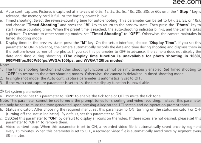 aee.com-12-j.  Display time: In the preview state, press the M key to enter the video recording setup interface, choose &ldquo;DISPLAY TIME&rdquo;.  If you set this parameter to &ldquo;ON&rdquo;, the video camera automatically records the date and time during video recording and displays them in the bottom-right corner of the screen. If you set this parameter to &ldquo;OFF&rdquo;, the video camera does not display the date and time during video recording. （The display time function is unavailable for video recording in 1080i, WVGA/100fps, and WVGA/120fps modes.）Note:a.  In audio recording mode, press the &ldquo;Video&rdquo; key once to start audio recording. The audio recording duration is displayed in the upper-right corner of the TFT screen, and the green indicator blinks slowly. Press the &ldquo;Stop&rdquo; key to stop and store the currently recorded audio file. In such a situation, the green indicator is off, and the red indicator is constantly on (the operation prompt is displayed on the LCD segment screen), and the video camera restores to the state for audio recording.b.  During audio recording, the video camera responds only to the &ldquo;Stop&rdquo;, &ldquo;Power off&rdquo; keys.c.  When the laser SYNC video function is enabled, the laser icon is displayed in the upper-left corner of the preview screen, indicating that the video camera is in such a shooting mode. The laser will be turned when starting video recording, and turned off when stopping video recording. d.  When the pre-video and audio video functions are both enabled, press the &ldquo;Video&rdquo;key to automatically record the time in reverse counting mode; press the &ldquo;Video&rdquo; key again, the last a few seconds of the pre-recorded video will be saved as the starting part of the video recording file. e.  zooming is not required in WVGA/100fps, and WVGA/120fps video recording mode.② Set camera parameters.a.  Resolution: Select the required resolution for shooting. You can set this parameter to &ldquo;8.0M&rdquo;, &ldquo;12.0M&rdquo;, or &ldquo;16.0M&rdquo;.b.  Single shot : When the camera is set to the single-key shooting mode, one picture is captured when the &ldquo;Photo&rdquo; key is pressed once.c.  Fast shot: three fast-shot modes are available: 3 p/s, 6p/s and 10 p/s (photo/second). Select the desired mode and press Photo key, the camera will take pictures for one second with prompt tones.d.  Auto cont. capture: Pictures is captured at intervals of 0.5s, 1s, 2s, 3s, 5s, 10s, 20s ,30s or 60s until the &ldquo; Stop &rdquo; key is released, the memory card is full, or the battery power is low.e.  Timed shooting: Select the reverse-counting time for auto-shooting (This parameter can be set to OFF, 3s, 5s, or 10s), and choose &ldquo;Timed Shooting&rdquo; and press the &ldquo;M&rdquo; key to return to the preview state. Then press the &ldquo;Photo&rdquo; key to start reverse counting timer. When the preset time is reached, the auto-shooting indicator blinks, and the camera takes a picture. To restore to other shooting modes, set &ldquo;Timed Shooting&rdquo; to &ldquo;OFF&rdquo;. Otherwise, the camera maintains in timed shooting mode.f.  Display time: In the preview state, press the &ldquo;M&rdquo; key. On the setup interface, choose &ldquo;Display Time&rdquo;. If you set this parameter to ON in advance, the camera automatically records the date and time during shooting and displays them in the bottom-lower corner of the photo. If you set this parameter to OFF in advance, the camera does not display the date and time during shooting. (The display time function is unavailable for photo shooting in 1080i, 960P/48fps,960P/50fps,WVGA/100fps, and WVGA/120fps modes).Note:1.  The timed shooting function and other shooting functions cannot be simultaneously enabled. Set Timed shooting to &ldquo;OFF&rdquo; to restore to the other shooting modes. Otherwise, the camera is defaulted in timed shooting mode.2.  In single shot mode, the Auto cont. capture parameter is automatically set to OFF.3.  If the Auto cont capture parameter is set to 1s, the time display function is unavailable.③ Set system parametersa.  Prompt tone: Set this parameter to &ldquo;ON&rdquo; to enable the tick tone or OFF to mute the tick tone.Note: This parameter cannot be set to mute the prompt tones for shooting and video recording. Instead, this parameter can only be set to mute the tone generated upon pressing a key on the TFT screen and no-operation prompt tones.b.  Status indicator: After choosing the required menu, set this parameter to ON (turning on the status indicator) or OFF (turning off the status indicator). By default, set this parameter to ON.c.  OSD:Set this parameter to &ldquo;ON&ldquo; by default to display all icons on the video. If these icons are not desired, please set this parameter to &ldquo;OFF&ldquo; to remove them.d.  Video content loop: When this parameter is set to ON, a recorded video file is automatically saved once by segment every 15 minutes. When this parameter is set to OFF, a recorded video file is automatically saved once by segment every 30 minutes.e.  Auto to standby: Set this parameter to OFF, 2 mins, 5 mins, or 10 mins. You can select the time for automatic standby. After presetting the time, the system starts counting time when there is no task or operation. When the preset time is reached, the SD23 video camera disables the input/output and enters standby mode. During time counting, the system restarts counting time if any tasks or operations are carried out. During the standby period, the SD23 video camera starts working if the Video, Photo, or Stop key is pressed. In factory setting, this parameter is set to OFF.f.  TV output system: Set this  parameter to NTSC  or PAL. You can set the video system for output on a TV set. A black screen appears for two seconds during switchover between the NTSC and PAL systems, and this situation is normal.Note: Before using the video camera, select NTSC or PAL depending on your region. After the video system is selected, the light source frequency also changes to avoid image blinking during video recording.g.  Vehicle black box: If this parameter is set to &ldquo;ON&rdquo;, the video camera starts video recording when the video camera is shaken or when the vehicle starts. If the video camera does not shake or when the vehicle stops, the video camera stops video recording in about three minutes. By default, this parameter is set to OFF.h.  Contrast: Set this parameter to &ldquo;Standard&rdquo; by default. To improve the image effect during night shooting, set this parameter to &ldquo;Enhanced&rdquo;.i.  ISO sensitivity: This parameter is set to &ldquo;Auto&ldquo; by default. To improve the image effect during night shooting, set this parameter to &ldquo;Low lux&rdquo;.j.  Metering: Set this parameter to &ldquo;Average&rdquo; by default to ensure the general exposure effect. If the central area is dark but the surrounding area is bright, set this parameter to &ldquo;Central Area&rdquo; to improve the imaging effect in the central dark area. If the central area is bright but the surrounding area is dark, set this parameter to &ldquo;Central Spot&rdquo; to improve the imaging effect for the surrounding dark area.k.  Language: Press the &ldquo;<&rdquo; or &ldquo;>&rdquo; key to choose your desired language.l.  Date/time: You can adjust the date and time, which are overlapped in the bottom-right corner of a video or shooting file during video recording or shooting.m.  Format: Select &ldquo;Format&rdquo; to remove all the files.Note: If no memory card is inserted, the video camera formats its built-in memory. If a memory card is inserted, the video camera formats the memory card rather than its memory. n.  Recover factory setting: This parameter restores all parameter settings to the factory settings. After you set this parameter, the system displays all the menu options in english. Press the M key to display menu options. Press the &ldquo;<&rdquo; or &ldquo;>&rdquo; key to display the &ldquo;System Setup&rdquo; menu. Press the &ldquo;&ndash;&rdquo; key, and choose &ldquo;Language&rdquo;.Then set the system in your desired language. After resetting to the factory setting, the system displays  01/01/2013 00:00 for the time.o.  Ver: This parameter only shows the version number of the software used on the video camera.Note: When selecting a state from a submenu, press the &ldquo;M&rdquo; key for a backward operation, and press &ldquo;OK&rdquo; for confirmation.