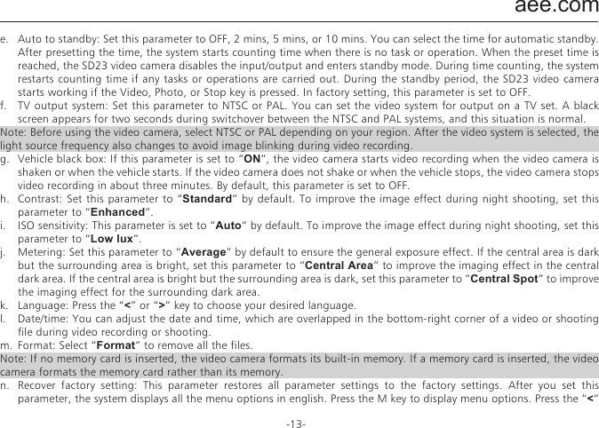aee.com-13-j.  Display time: In the preview state, press the M key to enter the video recording setup interface, choose &ldquo;DISPLAY TIME&rdquo;.  If you set this parameter to &ldquo;ON&rdquo;, the video camera automatically records the date and time during video recording and displays them in the bottom-right corner of the screen. If you set this parameter to &ldquo;OFF&rdquo;, the video camera does not display the date and time during video recording. （The display time function is unavailable for video recording in 1080i, WVGA/100fps, and WVGA/120fps modes.）Note:a.  In audio recording mode, press the &ldquo;Video&rdquo; key once to start audio recording. The audio recording duration is displayed in the upper-right corner of the TFT screen, and the green indicator blinks slowly. Press the &ldquo;Stop&rdquo; key to stop and store the currently recorded audio file. In such a situation, the green indicator is off, and the red indicator is constantly on (the operation prompt is displayed on the LCD segment screen), and the video camera restores to the state for audio recording.b.  During audio recording, the video camera responds only to the &ldquo;Stop&rdquo;, &ldquo;Power off&rdquo; keys.c.  When the laser SYNC video function is enabled, the laser icon is displayed in the upper-left corner of the preview screen, indicating that the video camera is in such a shooting mode. The laser will be turned when starting video recording, and turned off when stopping video recording. d.  When the pre-video and audio video functions are both enabled, press the &ldquo;Video&rdquo;key to automatically record the time in reverse counting mode; press the &ldquo;Video&rdquo; key again, the last a few seconds of the pre-recorded video will be saved as the starting part of the video recording file. e.  zooming is not required in WVGA/100fps, and WVGA/120fps video recording mode.② Set camera parameters.a.  Resolution: Select the required resolution for shooting. You can set this parameter to &ldquo;8.0M&rdquo;, &ldquo;12.0M&rdquo;, or &ldquo;16.0M&rdquo;.b.  Single shot : When the camera is set to the single-key shooting mode, one picture is captured when the &ldquo;Photo&rdquo; key is pressed once.c.  Fast shot: three fast-shot modes are available: 3 p/s, 6p/s and 10 p/s (photo/second). Select the desired mode and press Photo key, the camera will take pictures for one second with prompt tones.d.  Auto cont. capture: Pictures is captured at intervals of 0.5s, 1s, 2s, 3s, 5s, 10s, 20s ,30s or 60s until the &ldquo; Stop &rdquo; key is released, the memory card is full, or the battery power is low.e.  Timed shooting: Select the reverse-counting time for auto-shooting (This parameter can be set to OFF, 3s, 5s, or 10s), and choose &ldquo;Timed Shooting&rdquo; and press the &ldquo;M&rdquo; key to return to the preview state. Then press the &ldquo;Photo&rdquo; key to start reverse counting timer. When the preset time is reached, the auto-shooting indicator blinks, and the camera takes a picture. To restore to other shooting modes, set &ldquo;Timed Shooting&rdquo; to &ldquo;OFF&rdquo;. Otherwise, the camera maintains in timed shooting mode.f.  Display time: In the preview state, press the &ldquo;M&rdquo; key. On the setup interface, choose &ldquo;Display Time&rdquo;. If you set this parameter to ON in advance, the camera automatically records the date and time during shooting and displays them in the bottom-lower corner of the photo. If you set this parameter to OFF in advance, the camera does not display the date and time during shooting. (The display time function is unavailable for photo shooting in 1080i, 960P/48fps,960P/50fps,WVGA/100fps, and WVGA/120fps modes).Note:1.  The timed shooting function and other shooting functions cannot be simultaneously enabled. Set Timed shooting to &ldquo;OFF&rdquo; to restore to the other shooting modes. Otherwise, the camera is defaulted in timed shooting mode.2.  In single shot mode, the Auto cont. capture parameter is automatically set to OFF.3.  If the Auto cont capture parameter is set to 1s, the time display function is unavailable.③ Set system parametersa.  Prompt tone: Set this parameter to &ldquo;ON&rdquo; to enable the tick tone or OFF to mute the tick tone.Note: This parameter cannot be set to mute the prompt tones for shooting and video recording. Instead, this parameter can only be set to mute the tone generated upon pressing a key on the TFT screen and no-operation prompt tones.b.  Status indicator: After choosing the required menu, set this parameter to ON (turning on the status indicator) or OFF (turning off the status indicator). By default, set this parameter to ON.c.  OSD:Set this parameter to &ldquo;ON&ldquo; by default to display all icons on the video. If these icons are not desired, please set this parameter to &ldquo;OFF&ldquo; to remove them.d.  Video content loop: When this parameter is set to ON, a recorded video file is automatically saved once by segment every 15 minutes. When this parameter is set to OFF, a recorded video file is automatically saved once by segment every 30 minutes.e.  Auto to standby: Set this parameter to OFF, 2 mins, 5 mins, or 10 mins. You can select the time for automatic standby. After presetting the time, the system starts counting time when there is no task or operation. When the preset time is reached, the SD23 video camera disables the input/output and enters standby mode. During time counting, the system restarts counting time if any tasks or operations are carried out. During the standby period, the SD23 video camera starts working if the Video, Photo, or Stop key is pressed. In factory setting, this parameter is set to OFF.f.  TV output system: Set this  parameter to NTSC  or PAL. You can set the video system for output on a TV set. A black screen appears for two seconds during switchover between the NTSC and PAL systems, and this situation is normal.Note: Before using the video camera, select NTSC or PAL depending on your region. After the video system is selected, the light source frequency also changes to avoid image blinking during video recording.g.  Vehicle black box: If this parameter is set to &ldquo;ON&rdquo;, the video camera starts video recording when the video camera is shaken or when the vehicle starts. If the video camera does not shake or when the vehicle stops, the video camera stops video recording in about three minutes. By default, this parameter is set to OFF.h.  Contrast: Set this parameter to &ldquo;Standard&rdquo; by default. To improve the image effect during night shooting, set this parameter to &ldquo;Enhanced&rdquo;.i.  ISO sensitivity: This parameter is set to &ldquo;Auto&ldquo; by default. To improve the image effect during night shooting, set this parameter to &ldquo;Low lux&rdquo;.j.  Metering: Set this parameter to &ldquo;Average&rdquo; by default to ensure the general exposure effect. If the central area is dark but the surrounding area is bright, set this parameter to &ldquo;Central Area&rdquo; to improve the imaging effect in the central dark area. If the central area is bright but the surrounding area is dark, set this parameter to &ldquo;Central Spot&rdquo; to improve the imaging effect for the surrounding dark area.k.  Language: Press the &ldquo;<&rdquo; or &ldquo;>&rdquo; key to choose your desired language.l.  Date/time: You can adjust the date and time, which are overlapped in the bottom-right corner of a video or shooting file during video recording or shooting.m.  Format: Select &ldquo;Format&rdquo; to remove all the files.Note: If no memory card is inserted, the video camera formats its built-in memory. If a memory card is inserted, the video camera formats the memory card rather than its memory. n.  Recover factory setting: This parameter restores all parameter settings to the factory settings. After you set this parameter, the system displays all the menu options in english. Press the M key to display menu options. Press the &ldquo;<&rdquo; or &ldquo;>&rdquo; key to display the &ldquo;System Setup&rdquo; menu. Press the &ldquo;&ndash;&rdquo; key, and choose &ldquo;Language&rdquo;.Then set the system in your desired language. After resetting to the factory setting, the system displays  01/01/2013 00:00 for the time.o.  Ver: This parameter only shows the version number of the software used on the video camera.Note: When selecting a state from a submenu, press the &ldquo;M&rdquo; key for a backward operation, and press &ldquo;OK&rdquo; for confirmation.