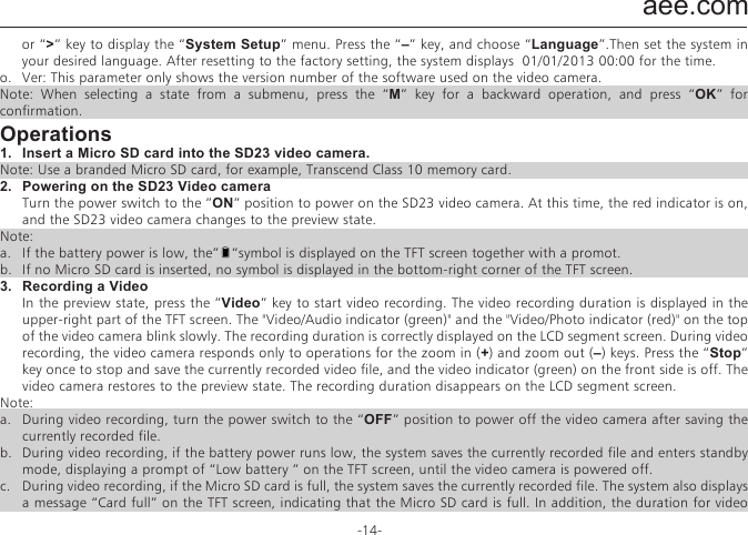 aee.com-14-j.  Display time: In the preview state, press the M key to enter the video recording setup interface, choose &ldquo;DISPLAY TIME&rdquo;.  If you set this parameter to &ldquo;ON&rdquo;, the video camera automatically records the date and time during video recording and displays them in the bottom-right corner of the screen. If you set this parameter to &ldquo;OFF&rdquo;, the video camera does not display the date and time during video recording. （The display time function is unavailable for video recording in 1080i, WVGA/100fps, and WVGA/120fps modes.）Note:a.  In audio recording mode, press the &ldquo;Video&rdquo; key once to start audio recording. The audio recording duration is displayed in the upper-right corner of the TFT screen, and the green indicator blinks slowly. Press the &ldquo;Stop&rdquo; key to stop and store the currently recorded audio file. In such a situation, the green indicator is off, and the red indicator is constantly on (the operation prompt is displayed on the LCD segment screen), and the video camera restores to the state for audio recording.b.  During audio recording, the video camera responds only to the &ldquo;Stop&rdquo;, &ldquo;Power off&rdquo; keys.c.  When the laser SYNC video function is enabled, the laser icon is displayed in the upper-left corner of the preview screen, indicating that the video camera is in such a shooting mode. The laser will be turned when starting video recording, and turned off when stopping video recording. d.  When the pre-video and audio video functions are both enabled, press the &ldquo;Video&rdquo;key to automatically record the time in reverse counting mode; press the &ldquo;Video&rdquo; key again, the last a few seconds of the pre-recorded video will be saved as the starting part of the video recording file. e.  zooming is not required in WVGA/100fps, and WVGA/120fps video recording mode.② Set camera parameters.a.  Resolution: Select the required resolution for shooting. You can set this parameter to &ldquo;8.0M&rdquo;, &ldquo;12.0M&rdquo;, or &ldquo;16.0M&rdquo;.b.  Single shot : When the camera is set to the single-key shooting mode, one picture is captured when the &ldquo;Photo&rdquo; key is pressed once.c.  Fast shot: three fast-shot modes are available: 3 p/s, 6p/s and 10 p/s (photo/second). Select the desired mode and press Photo key, the camera will take pictures for one second with prompt tones.d.  Auto cont. capture: Pictures is captured at intervals of 0.5s, 1s, 2s, 3s, 5s, 10s, 20s ,30s or 60s until the &ldquo; Stop &rdquo; key is released, the memory card is full, or the battery power is low.e.  Timed shooting: Select the reverse-counting time for auto-shooting (This parameter can be set to OFF, 3s, 5s, or 10s), and choose &ldquo;Timed Shooting&rdquo; and press the &ldquo;M&rdquo; key to return to the preview state. Then press the &ldquo;Photo&rdquo; key to start reverse counting timer. When the preset time is reached, the auto-shooting indicator blinks, and the camera takes a picture. To restore to other shooting modes, set &ldquo;Timed Shooting&rdquo; to &ldquo;OFF&rdquo;. Otherwise, the camera maintains in timed shooting mode.f.  Display time: In the preview state, press the &ldquo;M&rdquo; key. On the setup interface, choose &ldquo;Display Time&rdquo;. If you set this parameter to ON in advance, the camera automatically records the date and time during shooting and displays them in the bottom-lower corner of the photo. If you set this parameter to OFF in advance, the camera does not display the date and time during shooting. (The display time function is unavailable for photo shooting in 1080i, 960P/48fps,960P/50fps,WVGA/100fps, and WVGA/120fps modes).Note:1.  The timed shooting function and other shooting functions cannot be simultaneously enabled. Set Timed shooting to &ldquo;OFF&rdquo; to restore to the other shooting modes. Otherwise, the camera is defaulted in timed shooting mode.2.  In single shot mode, the Auto cont. capture parameter is automatically set to OFF.3.  If the Auto cont capture parameter is set to 1s, the time display function is unavailable.③ Set system parametersa.  Prompt tone: Set this parameter to &ldquo;ON&rdquo; to enable the tick tone or OFF to mute the tick tone.Note: This parameter cannot be set to mute the prompt tones for shooting and video recording. Instead, this parameter can only be set to mute the tone generated upon pressing a key on the TFT screen and no-operation prompt tones.b.  Status indicator: After choosing the required menu, set this parameter to ON (turning on the status indicator) or OFF (turning off the status indicator). By default, set this parameter to ON.c.  OSD:Set this parameter to &ldquo;ON&ldquo; by default to display all icons on the video. If these icons are not desired, please set this parameter to &ldquo;OFF&ldquo; to remove them.d.  Video content loop: When this parameter is set to ON, a recorded video file is automatically saved once by segment every 15 minutes. When this parameter is set to OFF, a recorded video file is automatically saved once by segment every 30 minutes.e.  Auto to standby: Set this parameter to OFF, 2 mins, 5 mins, or 10 mins. You can select the time for automatic standby. After presetting the time, the system starts counting time when there is no task or operation. When the preset time is reached, the SD23 video camera disables the input/output and enters standby mode. During time counting, the system restarts counting time if any tasks or operations are carried out. During the standby period, the SD23 video camera starts working if the Video, Photo, or Stop key is pressed. In factory setting, this parameter is set to OFF.f.  TV output system: Set this  parameter to NTSC  or PAL. You can set the video system for output on a TV set. A black screen appears for two seconds during switchover between the NTSC and PAL systems, and this situation is normal.Note: Before using the video camera, select NTSC or PAL depending on your region. After the video system is selected, the light source frequency also changes to avoid image blinking during video recording.g.  Vehicle black box: If this parameter is set to &ldquo;ON&rdquo;, the video camera starts video recording when the video camera is shaken or when the vehicle starts. If the video camera does not shake or when the vehicle stops, the video camera stops video recording in about three minutes. By default, this parameter is set to OFF.h.  Contrast: Set this parameter to &ldquo;Standard&rdquo; by default. To improve the image effect during night shooting, set this parameter to &ldquo;Enhanced&rdquo;.i.  ISO sensitivity: This parameter is set to &ldquo;Auto&ldquo; by default. To improve the image effect during night shooting, set this parameter to &ldquo;Low lux&rdquo;.j.  Metering: Set this parameter to &ldquo;Average&rdquo; by default to ensure the general exposure effect. If the central area is dark but the surrounding area is bright, set this parameter to &ldquo;Central Area&rdquo; to improve the imaging effect in the central dark area. If the central area is bright but the surrounding area is dark, set this parameter to &ldquo;Central Spot&rdquo; to improve the imaging effect for the surrounding dark area.k.  Language: Press the &ldquo;<&rdquo; or &ldquo;>&rdquo; key to choose your desired language.l.  Date/time: You can adjust the date and time, which are overlapped in the bottom-right corner of a video or shooting file during video recording or shooting.m.  Format: Select &ldquo;Format&rdquo; to remove all the files.Note: If no memory card is inserted, the video camera formats its built-in memory. If a memory card is inserted, the video camera formats the memory card rather than its memory. n.  Recover factory setting: This parameter restores all parameter settings to the factory settings. After you set this parameter, the system displays all the menu options in english. Press the M key to display menu options. Press the &ldquo;<&rdquo; or &ldquo;>&rdquo; key to display the &ldquo;System Setup&rdquo; menu. Press the &ldquo;&ndash;&rdquo; key, and choose &ldquo;Language&rdquo;.Then set the system in your desired language. After resetting to the factory setting, the system displays  01/01/2013 00:00 for the time.o.  Ver: This parameter only shows the version number of the software used on the video camera.Note: When selecting a state from a submenu, press the &ldquo;M&rdquo; key for a backward operation, and press &ldquo;OK&rdquo; for confirmation.Operations1.   Insert a Micro SD card into the SD23 video camera.Note: Use a branded Micro SD card, for example, Transcend Class 10 memory card.2.   Powering on the SD23 Video camera  Turn the power switch to the &rdquo;ON&rdquo; position to power on the SD23 video camera. At this time, the red indicator is on, and the SD23 video camera changes to the preview state.Note: a.   If the battery power is low, the&rdquo;   &ldquo;symbol is displayed on the TFT screen together with a promot.b.   If no Micro SD card is inserted, no symbol is displayed in the bottom-right corner of the TFT screen.3.   Recording a Video  In the preview state, press the &rdquo;Video&rdquo; key to start video recording. The video recording duration is displayed in the upper-right part of the TFT screen. The "Video/Audio indicator (green)" and the "Video/Photo indicator (red)" on the top of the video camera blink slowly. The recording duration is correctly displayed on the LCD segment screen. During video recording, the video camera responds only to operations for the zoom in (+) and zoom out (&ndash;) keys. Press the &ldquo;Stop&rdquo; key once to stop and save the currently recorded video file, and the video indicator (green) on the front side is off. The video camera restores to the preview state. The recording duration disappears on the LCD segment screen.Note: a.  During video recording, turn the power switch to the &ldquo;OFF&rdquo; position to power off the video camera after saving the currently recorded file.b.  During video recording, if the battery power runs low, the system saves the currently recorded file and enters standby mode, displaying a prompt of &ldquo;Low battery &rdquo; on the TFT screen, until the video camera is powered off.c.  During video recording, if the Micro SD card is full, the system saves the currently recorded file. The system also displays a message &ldquo;Card full&rdquo; on the TFT screen, indicating that the Micro SD card is full. In addition, the duration for video recording stops on the LCD segment screen, and the system restores to the preview state.d.  In cyclic recording mode, the system automatically saves a file every 15 minutes. (The cyclic recording function and the pre-video function cannot be simultaneously enabled.)e.  If the D23 backup battery is provided and fully recharged, the video camera can continuously record video programs for about four hours and record audio programs for about seven hours.f.  In WVGA/100 and WVGA/120 modes, the video camera does not support the time display, zooming, and 180&deg; photo rollover functions. In 1080i/50 and 1080i/60 modes, the video camera does not support the time display function.g.  In audio recording mode, the volume cannot be adjusted by pressing the &ldquo;+&rdquo; or &ldquo;&ndash;&rdquo; key. In playback, however, the volume can adjusted by pressing the &ldquo;+&rdquo; or &ldquo;&ndash;&rdquo; key.h.  If the video camera provides a TFT screen and is in the preview state, after using a HDMI patch cord to connect the video camera to a HD display device, you can perform basic operations for the video camera on the HD display device (These basic operations, however, cannot be performed if no TFT screen is available on the video camera).4. Taking a PictureBefore taking a picture, perform the following operations to set the image resolution.&mdash;  Press the &ldquo;M&rdquo; key to display the setup interface. &mdash;  Press the &ldquo;>&rdquo; key to display the camera setup interface (       ). &mdash;  Press the &ldquo;+&rdquo; or &ldquo;&ndash;&rdquo; key and choose &ldquo;Image Resolution&rdquo;.&mdash;  Press &ldquo;OK&rdquo; to display the resolution setup menu.You can set the resolution to any of the following three modes: 8M,   with an image resolution of 3200 x 2400.12M, with an image resolution of 4096 x 3072.16M, with an image resolution of 4608 x 3456.Four photo shooting modes are available for the video camera.a.  single shot  (the default mode)  In the preview state, press the &ldquo;Photo&rdquo; key once to take a picture while the system generates a click tone. The green indicator on the front side of the video camera also blinks once (the shooting icon on the LCD segment screen blinks once), and the video camera restores to the preview state.