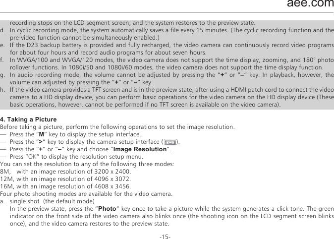 aee.com-15-Operations1.   Insert a Micro SD card into the SD23 video camera.Note: Use a branded Micro SD card, for example, Transcend Class 10 memory card.2.   Powering on the SD23 Video camera  Turn the power switch to the &rdquo;ON&rdquo; position to power on the SD23 video camera. At this time, the red indicator is on, and the SD23 video camera changes to the preview state.Note: a.   If the battery power is low, the&rdquo;   &ldquo;symbol is displayed on the TFT screen together with a promot.b.   If no Micro SD card is inserted, no symbol is displayed in the bottom-right corner of the TFT screen.3.   Recording a Video  In the preview state, press the &rdquo;Video&rdquo; key to start video recording. The video recording duration is displayed in the upper-right part of the TFT screen. The "Video/Audio indicator (green)" and the "Video/Photo indicator (red)" on the top of the video camera blink slowly. The recording duration is correctly displayed on the LCD segment screen. During video recording, the video camera responds only to operations for the zoom in (+) and zoom out (&ndash;) keys. Press the &ldquo;Stop&rdquo; key once to stop and save the currently recorded video file, and the video indicator (green) on the front side is off. The video camera restores to the preview state. The recording duration disappears on the LCD segment screen.Note: a.  During video recording, turn the power switch to the &ldquo;OFF&rdquo; position to power off the video camera after saving the currently recorded file.b.  During video recording, if the battery power runs low, the system saves the currently recorded file and enters standby mode, displaying a prompt of &ldquo;Low battery &rdquo; on the TFT screen, until the video camera is powered off.c.  During video recording, if the Micro SD card is full, the system saves the currently recorded file. The system also displays a message &ldquo;Card full&rdquo; on the TFT screen, indicating that the Micro SD card is full. In addition, the duration for video recording stops on the LCD segment screen, and the system restores to the preview state.d.  In cyclic recording mode, the system automatically saves a file every 15 minutes. (The cyclic recording function and the pre-video function cannot be simultaneously enabled.)e.  If the D23 backup battery is provided and fully recharged, the video camera can continuously record video programs for about four hours and record audio programs for about seven hours.f.  In WVGA/100 and WVGA/120 modes, the video camera does not support the time display, zooming, and 180&deg; photo rollover functions. In 1080i/50 and 1080i/60 modes, the video camera does not support the time display function.g.  In audio recording mode, the volume cannot be adjusted by pressing the &ldquo;+&rdquo; or &ldquo;&ndash;&rdquo; key. In playback, however, the volume can adjusted by pressing the &ldquo;+&rdquo; or &ldquo;&ndash;&rdquo; key.h.  If the video camera provides a TFT screen and is in the preview state, after using a HDMI patch cord to connect the video camera to a HD display device, you can perform basic operations for the video camera on the HD display device (These basic operations, however, cannot be performed if no TFT screen is available on the video camera).4. Taking a PictureBefore taking a picture, perform the following operations to set the image resolution.&mdash;  Press the &ldquo;M&rdquo; key to display the setup interface. &mdash;  Press the &ldquo;>&rdquo; key to display the camera setup interface (       ). &mdash;  Press the &ldquo;+&rdquo; or &ldquo;&ndash;&rdquo; key and choose &ldquo;Image Resolution&rdquo;.&mdash;  Press &ldquo;OK&rdquo; to display the resolution setup menu.You can set the resolution to any of the following three modes: 8M,   with an image resolution of 3200 x 2400.12M, with an image resolution of 4096 x 3072.16M, with an image resolution of 4608 x 3456.Four photo shooting modes are available for the video camera.a.  single shot  (the default mode)  In the preview state, press the &ldquo;Photo&rdquo; key once to take a picture while the system generates a click tone. The green indicator on the front side of the video camera also blinks once (the shooting icon on the LCD segment screen blinks once), and the video camera restores to the preview state.