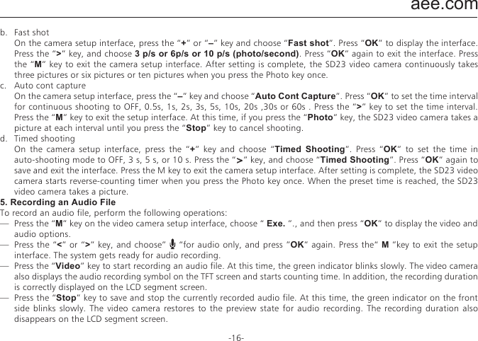 aee.com-16-b.  Fast shot  On the camera setup interface, press the &ldquo;+&rdquo; or &ldquo;&ndash;&rdquo; key and choose &ldquo;Fast shot&rdquo;. Press &ldquo;OK&rdquo; to display the interface. Press the &ldquo;>&rdquo; key, and choose 3 p/s or 6p/s or 10 p/s (photo/second). Press &ldquo;OK&rdquo; again to exit the interface. Press the &ldquo;M&rdquo; key to exit the camera setup interface. After setting is complete, the SD23 video camera continuously takes three pictures or six pictures or ten pictures when you press the Photo key once.c.  Auto cont capture  On the camera setup interface, press the &ldquo;&ndash;&rdquo; key and choose &ldquo;Auto Cont Capture&rdquo;. Press &ldquo;OK&rdquo; to set the time interval for continuous shooting to OFF, 0.5s, 1s, 2s, 3s, 5s, 10s, 20s ,30s or 60s . Press the &ldquo;>&rdquo; key to set the time interval. Press the &ldquo;M&rdquo; key to exit the setup interface. At this time, if you press the &ldquo;Photo&rdquo; key, the SD23 video camera takes a picture at each interval until you press the &ldquo;Stop&rdquo; key to cancel shooting.d.  Timed shooting  On the camera setup interface, press the &ldquo;+&rdquo; key and choose &ldquo;Timed Shooting&rdquo;. Press &ldquo;OK&rdquo; to set the time in auto-shooting mode to OFF, 3 s, 5 s, or 10 s. Press the &ldquo;>&rdquo; key, and choose &ldquo;Timed Shooting&rdquo;. Press &ldquo;OK&rdquo; again to save and exit the interface. Press the M key to exit the camera setup interface. After setting is complete, the SD23 video camera starts reverse-counting timer when you press the Photo key once. When the preset time is reached, the SD23 video camera takes a picture.5. Recording an Audio FileTo record an audio file, perform the following operations:&mdash;  Press the &ldquo;M&rdquo; key on the video camera setup interface, choose &ldquo; Exe. &rdquo;., and then press &ldquo;OK&rdquo; to display the video and audio options.&mdash;  Press the &ldquo;<&rdquo; or &ldquo;>&rdquo; key, and choose&rdquo;    &ldquo;for audio only, and press &rdquo;OK&rdquo; again. Press the&ldquo; M &rdquo;key to exit the setup interface. The system gets ready for audio recording.&mdash;  Press the &ldquo;Video&rdquo; key to start recording an audio file. At this time, the green indicator blinks slowly. The video camera also displays the audio recording symbol on the TFT screen and starts counting time. In addition, the recording duration is correctly displayed on the LCD segment screen.&mdash;  Press the &ldquo;Stop&rdquo; key to save and stop the currently recorded audio file. At this time, the green indicator on the front side blinks slowly. The video camera restores to the preview state for audio recording. The recording duration also disappears on the LCD segment screen.