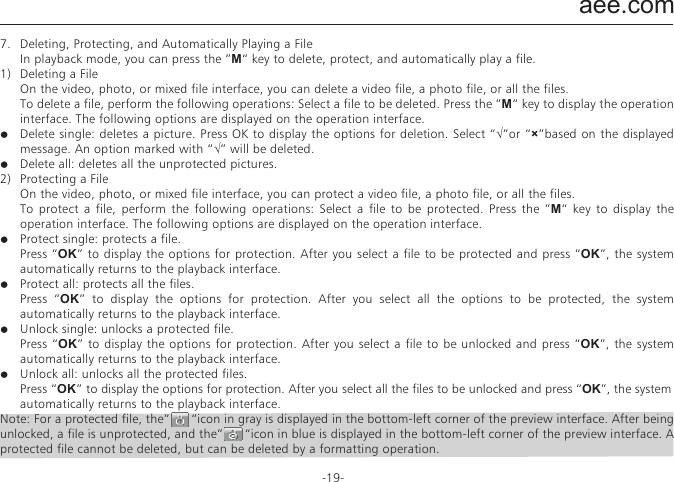 aee.com-19-7.   Deleting, Protecting, and Automatically Playing a File  In playback mode, you can press the &rdquo;M&ldquo; key to delete, protect, and automatically play a file.1)  Deleting a File  On the video, photo, or mixed file interface, you can delete a video file, a photo file, or all the files.  To delete a file, perform the following operations: Select a file to be deleted. Press the &rdquo;M&ldquo; key to display the operation interface. The following options are displayed on the operation interface.●  Delete single: deletes a picture. Press OK to display the options for deletion. Select &ldquo;&radic;&rdquo;or &ldquo;&times;&rdquo;based on the displayed message. An option marked with &ldquo;&radic;&rdquo; will be deleted.●  Delete all: deletes all the unprotected pictures.2)  Protecting a File  On the video, photo, or mixed file interface, you can protect a video file, a photo file, or all the files.  To protect a file, perform the following operations: Select a file to be protected. Press the &rdquo;M&ldquo; key to display the operation interface. The following options are displayed on the operation interface.●  Protect single: protects a file.  Press &ldquo;OK&rdquo; to display the options for protection. After you select a file to be protected and press &ldquo;OK&rdquo;, the system automatically returns to the playback interface.●  Protect all: protects all the files.  Press &ldquo;OK&rdquo; to display the options for protection. After you select all the options to be protected, the system automatically returns to the playback interface.●  Unlock single: unlocks a protected file.  Press &ldquo;OK&rdquo; to display the options for protection. After you select a file to be unlocked and press &ldquo;OK&rdquo;, the system automatically returns to the playback interface.●  Unlock all: unlocks all the protected files.  Press &ldquo;OK&rdquo; to display the options for protection. After you select all the files to be unlocked and press &ldquo;OK&rdquo;, the system    automatically returns to the playback interface.Note: For a protected file, the&rdquo;      &ldquo;icon in gray is displayed in the bottom-left corner of the preview interface. After being unlocked, a file is unprotected, and the&rdquo;      &ldquo;icon in blue is displayed in the bottom-left corner of the preview interface. A protected file cannot be deleted, but can be deleted by a formatting operation.3)  Automatically Playing a FileIn the photo file interface, the SD23 video camera can automatically play photos in sequence every five seconds.To automatically play a file, perform the following operations: Enable the playback function, and press &ldquo;OK&rdquo;.8.   Using a Remote Controller  The SD23 video camera is equipped with a remote controller, which is used for control of video recording, shooting as well as turning on/off a laser. After you pressing the corresponding key, the red indicator on the remote controller blinks once. The following figure shows the functional keys of the remote controller.  To match the functions of the remote controller with those of the SD23 video camera one to one, perform the following operations for code pairing before using the remote controller.&mdash;  Press the Photo key on the SD23 video camera in power off mode.&mdash;  Turn the power switch to the ON position.&mdash;  Release the Photo key. Then hold the Photo and Stop keys on the remote controller once within five seconds.After successful code pairing, the SD23 video camera generates the tick tone twice.Note:a.  To check whether code pairing is successful, use a wireless remote controller to control the SD23 video camera. The control functions involve starting/stopping video recording, shooting, waking-up in standby mode, and turning on/off the laser indicator. For each operation, the SD23 video camera generates a tick tone, indicating that the operation takes effect. When you use the remote controller to stop video recording or turn off the laser indicator, the SD23 video camera generates a tick tone twice.b.   The remote controller must be used within a distance of up to 10 meters in an obstacle-free and horizontal angle.c.   In standby mode, you can press the Video, Photo, or Stop key on the remote controller to start the SD23 video camera.