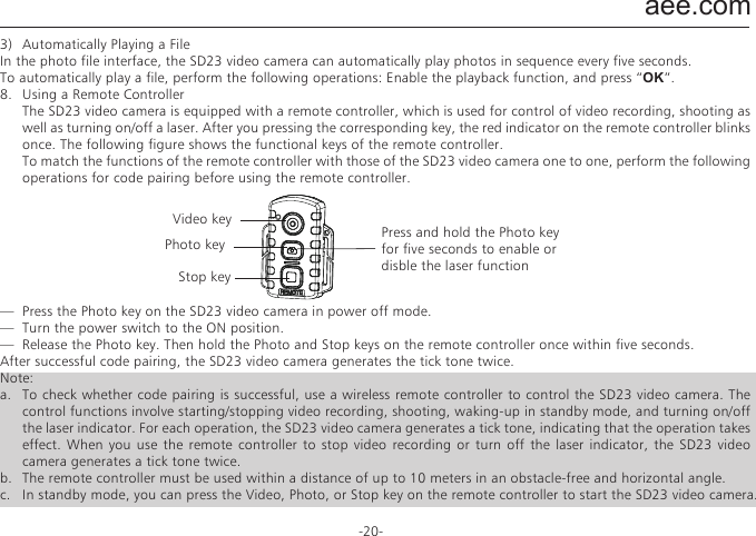 aee.com-20-7.   Deleting, Protecting, and Automatically Playing a File  In playback mode, you can press the &rdquo;M&ldquo; key to delete, protect, and automatically play a file.1)  Deleting a File  On the video, photo, or mixed file interface, you can delete a video file, a photo file, or all the files.  To delete a file, perform the following operations: Select a file to be deleted. Press the &rdquo;M&ldquo; key to display the operation interface. The following options are displayed on the operation interface.●  Delete single: deletes a picture. Press OK to display the options for deletion. Select &ldquo;&radic;&rdquo;or &ldquo;&times;&rdquo;based on the displayed message. An option marked with &ldquo;&radic;&rdquo; will be deleted.●  Delete all: deletes all the unprotected pictures.2)  Protecting a File  On the video, photo, or mixed file interface, you can protect a video file, a photo file, or all the files.  To protect a file, perform the following operations: Select a file to be protected. Press the &rdquo;M&ldquo; key to display the operation interface. The following options are displayed on the operation interface.●  Protect single: protects a file.  Press &ldquo;OK&rdquo; to display the options for protection. After you select a file to be protected and press &ldquo;OK&rdquo;, the system automatically returns to the playback interface.●  Protect all: protects all the files.  Press &ldquo;OK&rdquo; to display the options for protection. After you select all the options to be protected, the system automatically returns to the playback interface.●  Unlock single: unlocks a protected file.  Press &ldquo;OK&rdquo; to display the options for protection. After you select a file to be unlocked and press &ldquo;OK&rdquo;, the system automatically returns to the playback interface.●  Unlock all: unlocks all the protected files.  Press &ldquo;OK&rdquo; to display the options for protection. After you select all the files to be unlocked and press &ldquo;OK&rdquo;, the system    automatically returns to the playback interface.Note: For a protected file, the&rdquo;      &ldquo;icon in gray is displayed in the bottom-left corner of the preview interface. After being unlocked, a file is unprotected, and the&rdquo;      &ldquo;icon in blue is displayed in the bottom-left corner of the preview interface. A protected file cannot be deleted, but can be deleted by a formatting operation.3)  Automatically Playing a FileIn the photo file interface, the SD23 video camera can automatically play photos in sequence every five seconds.To automatically play a file, perform the following operations: Enable the playback function, and press &ldquo;OK&rdquo;.8.   Using a Remote Controller  The SD23 video camera is equipped with a remote controller, which is used for control of video recording, shooting as well as turning on/off a laser. After you pressing the corresponding key, the red indicator on the remote controller blinks once. The following figure shows the functional keys of the remote controller.  To match the functions of the remote controller with those of the SD23 video camera one to one, perform the following operations for code pairing before using the remote controller.&mdash;  Press the Photo key on the SD23 video camera in power off mode.&mdash;  Turn the power switch to the ON position.&mdash;  Release the Photo key. Then hold the Photo and Stop keys on the remote controller once within five seconds.After successful code pairing, the SD23 video camera generates the tick tone twice.Note:a.  To check whether code pairing is successful, use a wireless remote controller to control the SD23 video camera. The control functions involve starting/stopping video recording, shooting, waking-up in standby mode, and turning on/off the laser indicator. For each operation, the SD23 video camera generates a tick tone, indicating that the operation takes effect. When you use the remote controller to stop video recording or turn off the laser indicator, the SD23 video camera generates a tick tone twice.b.   The remote controller must be used within a distance of up to 10 meters in an obstacle-free and horizontal angle.c.   In standby mode, you can press the Video, Photo, or Stop key on the remote controller to start the SD23 video camera.Video keyPhoto key Press and hold the Photo keyfor five seconds to enable ordisble the laser functionStop key