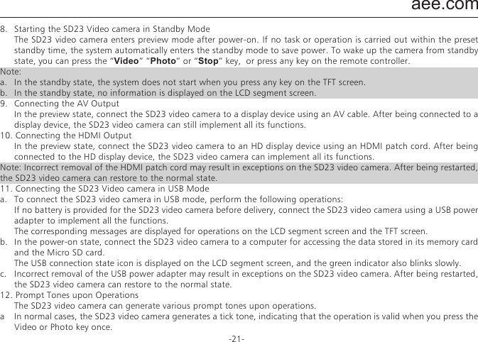 aee.com-21-8.   Starting the SD23 Video camera in Standby Mode  The SD23 video camera enters preview mode after power-on. If no task or operation is carried out within the preset standby time, the system automatically enters the standby mode to save power. To wake up the camera from standby state, you can press the &ldquo;Video&rdquo; &ldquo;Photo&rdquo; or &ldquo;Stop&rdquo; key,  or press any key on the remote controller.Note: a.   In the standby state, the system does not start when you press any key on the TFT screen.b.   In the standby state, no information is displayed on the LCD segment screen.9.   Connecting the AV Output  In the preview state, connect the SD23 video camera to a display device using an AV cable. After being connected to a display device, the SD23 video camera can still implement all its functions.10. Connecting the HDMI Output  In the preview state, connect the SD23 video camera to an HD display device using an HDMI patch cord. After being connected to the HD display device, the SD23 video camera can implement all its functions.Note: Incorrect removal of the HDMI patch cord may result in exceptions on the SD23 video camera. After being restarted, the SD23 video camera can restore to the normal state.11. Connecting the SD23 Video camera in USB Modea.   To connect the SD23 video camera in USB mode, perform the following operations:  If no battery is provided for the SD23 video camera before delivery, connect the SD23 video camera using a USB power adapter to implement all the functions.  The corresponding messages are displayed for operations on the LCD segment screen and the TFT screen.b.   In the power-on state, connect the SD23 video camera to a computer for accessing the data stored in its memory card and the Micro SD card.  The USB connection state icon is displayed on the LCD segment screen, and the green indicator also blinks slowly.c.   Incorrect removal of the USB power adapter may result in exceptions on the SD23 video camera. After being restarted, the SD23 video camera can restore to the normal state.12. Prompt Tones upon Operations  The SD23 video camera can generate various prompt tones upon operations.a  In normal cases, the SD23 video camera generates a tick tone, indicating that the operation is valid when you press the Video or Photo key once.b  Upon stopping video recording, the SD23 video camera generates a tick tone twice, indicating that the video recording operation stops.c  If code pairing is successful upon a power-on operation, the SD23 video camera generates a tick tone twice, indicating that the code pairing operation is successful.d  During video recording, the SD23 video camera does not generate a tick tone when you press the Photo key.e  When any operations are performed on the TFT screen, you can enable or disable the function for generating a tone. Specifically, press the M key when the SD23 video camera is in the preview state. Then press the &ldquo;<&rdquo; or &ldquo;>&rdquo; key to display the Setup menu. Press the &ldquo;+&rdquo; or &ldquo;&ndash;&rdquo; key, and select Prompt tone.f  During video recording, the SD23 video camera generates a tick tone twice, indicating that the video recording operation stops when you press the Stop key on the remote controller once.g  During video recording, no prompt tone is generated by the SD23 video camera or by the speaker on the TFT screen when you press the Photo key on the remote controller once.h  In the standby state, the SD23 video camera generates a tick tone twice, indicating that the main system starts when you press a key on the remote controller.13. Laser IndicatorsThe SD23 video camera provides laser indicators for warning operations.a  After the SD23 video camera is powered on, the laser indicator is turned on when you press and hold the &ldquo;Video&rdquo; key for three seconds regardless of the working state.b  If the laser indicator is on, it will be turned off when you press and hold the &ldquo;Video&rdquo; key for three seconds.c  In the standby state, you can also turn on or off the laser indicator.d  You can use a wireless remote controller to turn on or off the laser indicator.Note: Pressing the &ldquo;Video&rdquo; key for three seconds to turn on or off the laser indicator does not affect the setting of the Laser SYNC video parameter in "Parameter Settings."14. Turning On/Off the TFT Screena.   After the SD23 video camera is powered on, you can press and hold the Photo key for three seconds to turn on or off the TFT screen.b.   The Photo key on the remote controller does not provide the function for turning on or off the TFT screen.
