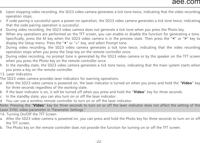 aee.com-22-8.   Starting the SD23 Video camera in Standby Mode  The SD23 video camera enters preview mode after power-on. If no task or operation is carried out within the preset standby time, the system automatically enters the standby mode to save power. To wake up the camera from standby state, you can press the &ldquo;Video&rdquo; &ldquo;Photo&rdquo; or &ldquo;Stop&rdquo; key,  or press any key on the remote controller.Note: a.   In the standby state, the system does not start when you press any key on the TFT screen.b.   In the standby state, no information is displayed on the LCD segment screen.9.   Connecting the AV Output  In the preview state, connect the SD23 video camera to a display device using an AV cable. After being connected to a display device, the SD23 video camera can still implement all its functions.10. Connecting the HDMI Output  In the preview state, connect the SD23 video camera to an HD display device using an HDMI patch cord. After being connected to the HD display device, the SD23 video camera can implement all its functions.Note: Incorrect removal of the HDMI patch cord may result in exceptions on the SD23 video camera. After being restarted, the SD23 video camera can restore to the normal state.11. Connecting the SD23 Video camera in USB Modea.   To connect the SD23 video camera in USB mode, perform the following operations:  If no battery is provided for the SD23 video camera before delivery, connect the SD23 video camera using a USB power adapter to implement all the functions.  The corresponding messages are displayed for operations on the LCD segment screen and the TFT screen.b.   In the power-on state, connect the SD23 video camera to a computer for accessing the data stored in its memory card and the Micro SD card.  The USB connection state icon is displayed on the LCD segment screen, and the green indicator also blinks slowly.c.   Incorrect removal of the USB power adapter may result in exceptions on the SD23 video camera. After being restarted, the SD23 video camera can restore to the normal state.12. Prompt Tones upon Operations  The SD23 video camera can generate various prompt tones upon operations.a  In normal cases, the SD23 video camera generates a tick tone, indicating that the operation is valid when you press the Video or Photo key once.b  Upon stopping video recording, the SD23 video camera generates a tick tone twice, indicating that the video recording operation stops.c  If code pairing is successful upon a power-on operation, the SD23 video camera generates a tick tone twice, indicating that the code pairing operation is successful.d  During video recording, the SD23 video camera does not generate a tick tone when you press the Photo key.e  When any operations are performed on the TFT screen, you can enable or disable the function for generating a tone. Specifically, press the M key when the SD23 video camera is in the preview state. Then press the &ldquo;<&rdquo; or &ldquo;>&rdquo; key to display the Setup menu. Press the &ldquo;+&rdquo; or &ldquo;&ndash;&rdquo; key, and select Prompt tone.f  During video recording, the SD23 video camera generates a tick tone twice, indicating that the video recording operation stops when you press the Stop key on the remote controller once.g  During video recording, no prompt tone is generated by the SD23 video camera or by the speaker on the TFT screen when you press the Photo key on the remote controller once.h  In the standby state, the SD23 video camera generates a tick tone twice, indicating that the main system starts when you press a key on the remote controller.13. Laser IndicatorsThe SD23 video camera provides laser indicators for warning operations.a  After the SD23 video camera is powered on, the laser indicator is turned on when you press and hold the &ldquo;Video&rdquo; key for three seconds regardless of the working state.b  If the laser indicator is on, it will be turned off when you press and hold the &ldquo;Video&rdquo; key for three seconds.c  In the standby state, you can also turn on or off the laser indicator.d  You can use a wireless remote controller to turn on or off the laser indicator.Note: Pressing the &ldquo;Video&rdquo; key for three seconds to turn on or off the laser indicator does not affect the setting of the Laser SYNC video parameter in "Parameter Settings."14. Turning On/Off the TFT Screena.   After the SD23 video camera is powered on, you can press and hold the Photo key for three seconds to turn on or off the TFT screen.b.   The Photo key on the remote controller does not provide the function for turning on or off the TFT screen.