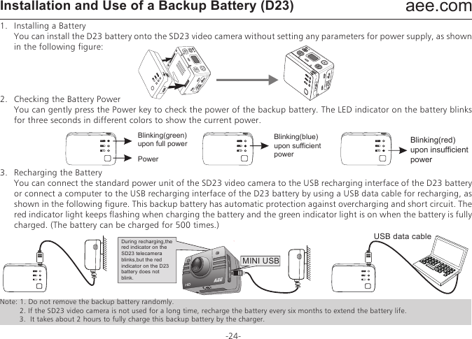 aee.com-24-Installation and Use of a Backup Battery (D23)1.   Installing a Battery  You can install the D23 battery onto the SD23 video camera without setting any parameters for power supply, as shown in the following figure:2.   Checking the Battery Power  You can gently press the Power key to check the power of the backup battery. The LED indicator on the battery blinks for three seconds in different colors to show the current power.3.   Recharging the Battery  You can connect the standard power unit of the SD23 video camera to the USB recharging interface of the D23 battery or connect a computer to the USB recharging interface of the D23 battery by using a USB data cable for recharging, as shown in the following figure. This backup battery has automatic protection against overcharging and short circuit. The red indicator light keeps flashing when charging the battery and the green indicator light is on when the battery is fully charged. (The battery can be charged for 500 times.)Note: 1. Do not remove the backup battery randomly.     2. If the SD23 video camera is not used for a long time, recharge the battery every six months to extend the battery life.         3.  It takes about 2 hours to fully charge this backup battery by the charger.Blinking(green)upon full powerPowerBlinking(blue)upon sufficient powerBlinking(red)upon insufficient powerUSB data cableMINI USBDuring recharging,the red indicator on the SD23 telecamera blinks,but the red indicator on the D23 battery does not blink.