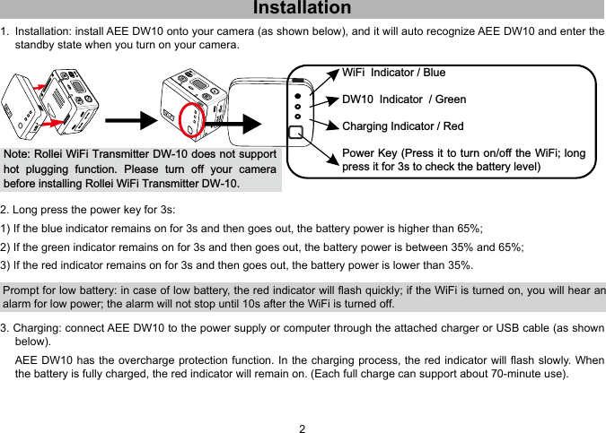23Installation1.  Installation: install AEE DW10 onto your camera (as shown below), and it will auto recognize AEE DW10 and enter the standby state when you turn on your camera. Note: Rollei WiFi Transmitter DW-10 does not support hot  plugging  function.  Please  turn  off  your  camera before installing Rollei WiFi Transmitter DW-10.WiFi  Indicator / BlueDW10  Indicator  / GreenCharging Indicator / RedPower Key (Press it to turn on/off the WiFi; long press it for 3s to check the battery level) 2. Long press the power key for 3s:1) If the blue indicator remains on for 3s and then goes out, the battery power is higher than 65%;2) If the green indicator remains on for 3s and then goes out, the battery power is between 35% and 65%;3) If the red indicator remains on for 3s and then goes out, the battery power is lower than 35%.Prompt for low battery: in case of low battery, the red indicator will ash quickly; if the WiFi is turned on, you will hear an alarm for low power; the alarm will not stop until 10s after the WiFi is turned off. 3. Charging: connect AEE DW10 to the power supply or computer through the attached charger or USB cable (as shown  below).  AEE DW10 has the overcharge protection function. In the charging process, the red indicator will ash  slowly. When the battery is fully charged, the red indicator will remain on. (Each full charge can support about 70-minute use). 