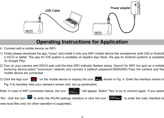 23 USB Cable Power adapterOperating.Instructions.for.Application4.  Connect with a mobile device via WiFi:1)  Firstly please download the app "xxxxx" and install it onto any WiFi mobile device like smartphone (with iOS or Android 2.3/4.0) or tablet. The app for iOS system is available on Apple's App Store, the app for Android systems is available on Google Play.2) Turn on your camera and DW10,wait until the blue WiFi indicator ashes slowly. Search for WiFi hot spot on a mobile receiving device,select "xxxxxxxxx"  network and connect it  (default password:00000000).Then the camera  and the mobile device are connected.3) Click the App icon &ldquo;   &rdquo; on the mobile device to display the icon ( ) shown in Fig. 4. Enter the interface shown in Fig. 5 to remotely view your camera&rsquo;s screen and  set up parameters.Note: In case of WiFi connection failure, the icon &ldquo;   &rdquo; will appear. Select &ldquo;Yes&rdquo; to try to connect again. If you select &ldquo;No&rdquo;, click the icon &ldquo; &rdquo; to enter the WLAN settings interface or click the icon &ldquo;   &rdquo; to enter the main interface to view local les only (no other operation is supported).