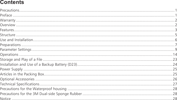 ContentsPrecautions.................................................................................................................................................1Preface .......................................................................................................................................................1Warranty ....................................................................................................................................................2Overview ....................................................................................................................................................2Features......................................................................................................................................................3Structure ....................................................................................................................................................5Use and Installation....................................................................................................................................6Preparations ...............................................................................................................................................7Parameter Settings .....................................................................................................................................9Operations ...............................................................................................................................................14Storage and Play of a File .........................................................................................................................23Installation and Use of a Backup Battery (D23).........................................................................................24Power Supply ...........................................................................................................................................25Articles in the Packing Box........................................................................................................................25Optional Accessories ................................................................................................................................26Technical Specifications............................................................................................................................27Precautions for the Waterproof housing ..................................................................................................28Precautions for the 3M Dual-side Sponge Rubber ....................................................................................28Notice ......................................................................................................................................................28