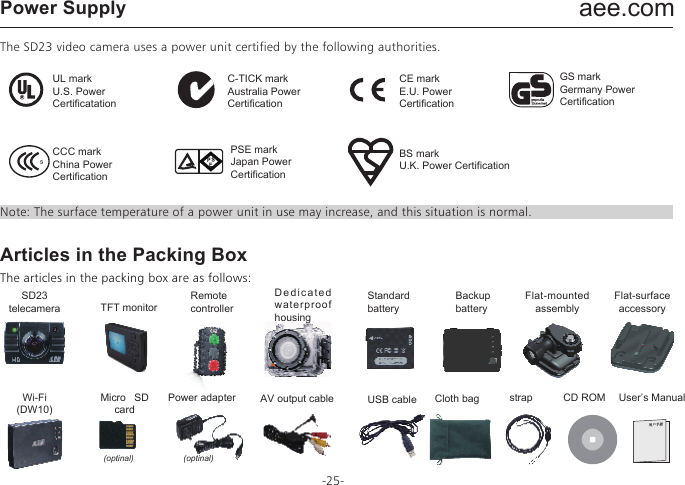 aee.com-25-Power SupplyThe SD23 video camera uses a power unit certified by the following authorities. Note: The surface temperature of a power unit in use may increase, and this situation is normal.Articles in the Packing BoxThe articles in the packing box are as follows:UL markU.S. Power CertificatationC-TICK markAustralia Power CertificationCE markE.U. Power CertificationBS markU.K. Power CertificationGS markGermany Power CertificationPSE markJapan Power CertificationCCC markChina Power CertificationSD23telecameraMicro SD cardWi-Fi(DW10)Power adapter AV output cable USB cable Cloth bag strap CD ROM User&rsquo;s ManualTFT monitorRemotecontrollerDedicated waterproof housingStandard batteryBackup batteryFlat-mounted assembly(optinal) (optinal)Flat-surface accessory
