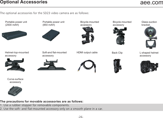 aee.com-26-Optional AccessoriesThe optional accessories for the SD23 video camera are as follows:The precautions for movable accessories are as follows:1. Use a rubber stopper for removable components.2. Use the soft- and flat-mounted accessory only on a smooth plane in a car.Portable power unit(2500 mAH)Portable power unit(850 mAH)Bicycle-mountedaccessoryBicycle-mountedaccessoryGlass-suctionbracketBack ClipCurve-surface accessoryL-shaped helmet accessoryHelmet-top-mounted accessorySoft-and flat-mountedaccessoryHDMI output cable