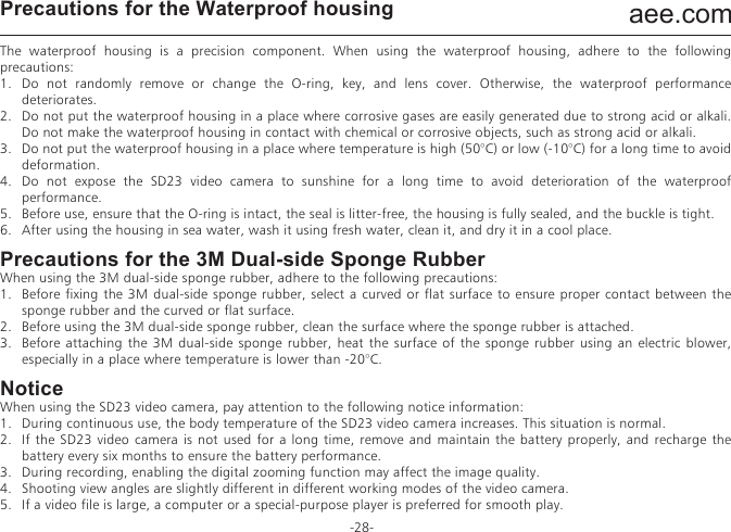 aee.com-28-Precautions for the Waterproof housingThe waterproof housing is a precision component. When using the waterproof housing, adhere to the following precautions:1.  Do not randomly remove or change the O-ring, key, and lens cover. Otherwise, the waterproof performance deteriorates.2.  Do not put the waterproof housing in a place where corrosive gases are easily generated due to strong acid or alkali. Do not make the waterproof housing in contact with chemical or corrosive objects, such as strong acid or alkali.3.  Do not put the waterproof housing in a place where temperature is high (50&deg;C) or low (-10&deg;C) for a long time to avoid deformation.4.  Do not expose the SD23 video camera to sunshine for a long time to avoid deterioration of the waterproof performance.5.  Before use, ensure that the O-ring is intact, the seal is litter-free, the housing is fully sealed, and the buckle is tight.6.  After using the housing in sea water, wash it using fresh water, clean it, and dry it in a cool place.Precautions for the 3M Dual-side Sponge RubberWhen using the 3M dual-side sponge rubber, adhere to the following precautions:1.  Before fixing the 3M dual-side sponge rubber, select a curved or flat surface to ensure proper contact between the sponge rubber and the curved or flat surface.2.  Before using the 3M dual-side sponge rubber, clean the surface where the sponge rubber is attached.3.  Before attaching the 3M dual-side sponge rubber, heat the surface of the sponge rubber using an electric blower, especially in a place where temperature is lower than -20&deg;C.NoticeWhen using the SD23 video camera, pay attention to the following notice information:1.  During continuous use, the body temperature of the SD23 video camera increases. This situation is normal.2.  If the SD23 video camera is not used for a long time, remove and maintain the battery properly, and recharge the battery every six months to ensure the battery performance.3.  During recording, enabling the digital zooming function may affect the image quality.4.  Shooting view angles are slightly different in different working modes of the video camera.5.  If a video file is large, a computer or a special-purpose player is preferred for smooth play.