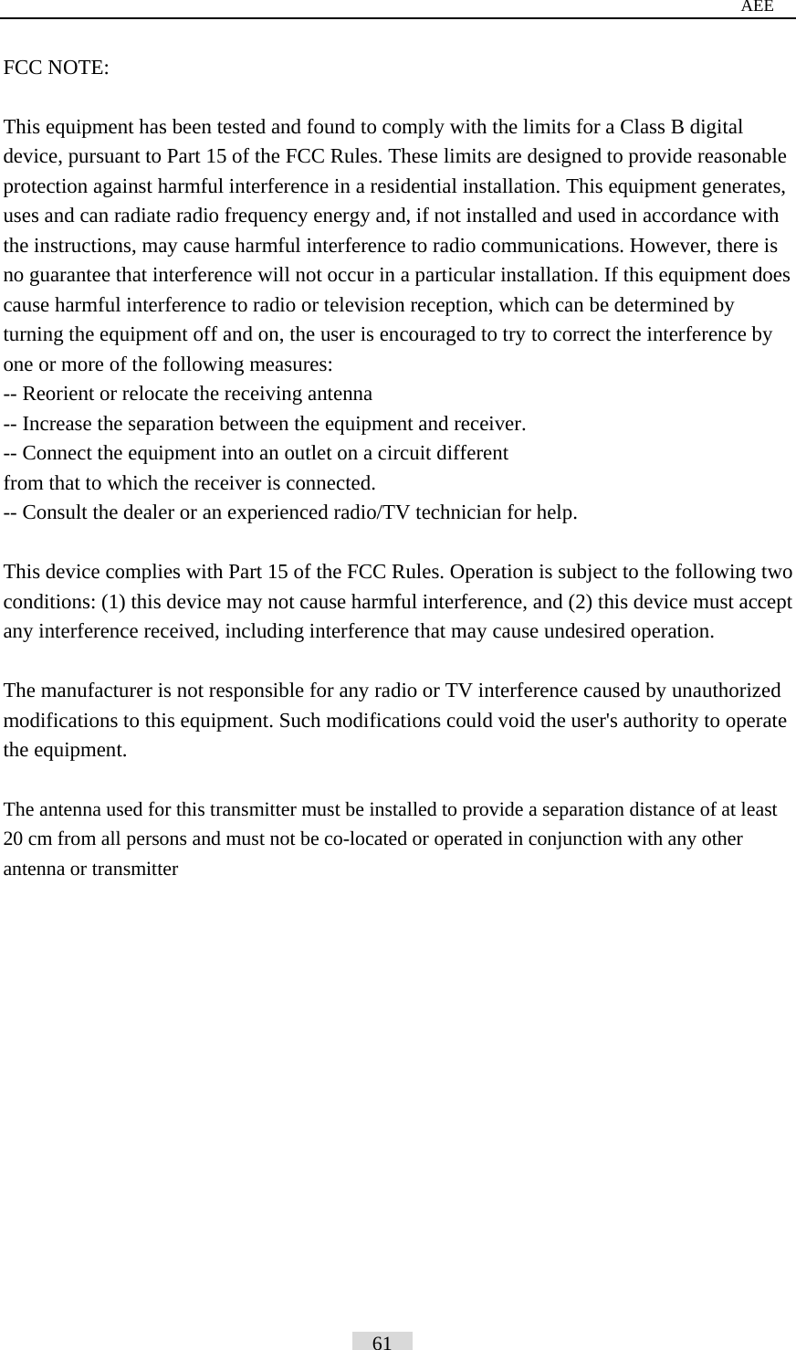                                                                                     AEE FCC NOTE:  This equipment has been tested and found to comply with the limits for a Class B digital device, pursuant to Part 15 of the FCC Rules. These limits are designed to provide reasonable protection against harmful interference in a residential installation. This equipment generates, uses and can radiate radio frequency energy and, if not installed and used in accordance with the instructions, may cause harmful interference to radio communications. However, there is no guarantee that interference will not occur in a particular installation. If this equipment does cause harmful interference to radio or television reception, which can be determined by turning the equipment off and on, the user is encouraged to try to correct the interference by one or more of the following measures:   -- Reorient or relocate the receiving antenna -- Increase the separation between the equipment and receiver.   -- Connect the equipment into an outlet on a circuit different   from that to which the receiver is connected.   -- Consult the dealer or an experienced radio/TV technician for help.    This device complies with Part 15 of the FCC Rules. Operation is subject to the following two conditions: (1) this device may not cause harmful interference, and (2) this device must accept any interference received, including interference that may cause undesired operation.  The manufacturer is not responsible for any radio or TV interference caused by unauthorized modifications to this equipment. Such modifications could void the user's authority to operate the equipment.  The antenna used for this transmitter must be installed to provide a separation distance of at least 20 cm from all persons and must not be co-located or operated in conjunction with any other antenna or transmitter                                                     61   