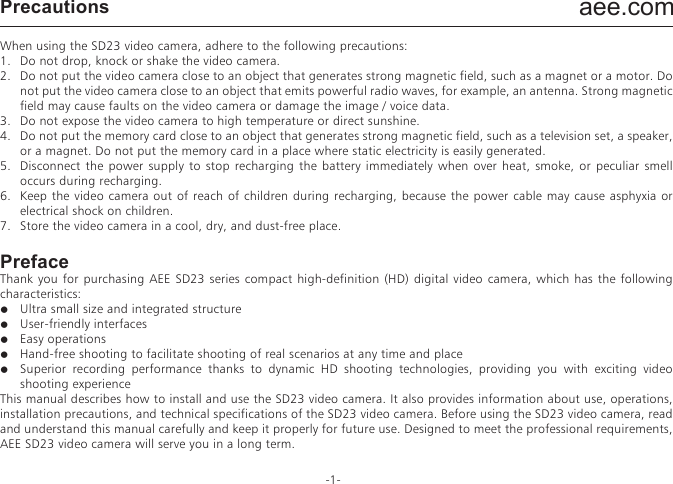 aee.com-1-PrecautionsWhen using the SD23 video camera, adhere to the following precautions:1.  Do not drop, knock or shake the video camera.2.  Do not put the video camera close to an object that generates strong magnetic field, such as a magnet or a motor. Do not put the video camera close to an object that emits powerful radio waves, for example, an antenna. Strong magnetic field may cause faults on the video camera or damage the image / voice data.3.  Do not expose the video camera to high temperature or direct sunshine.4.  Do not put the memory card close to an object that generates strong magnetic field, such as a television set, a speaker, or a magnet. Do not put the memory card in a place where static electricity is easily generated.5.  Disconnect the power supply to stop recharging the battery immediately when over heat, smoke, or peculiar smell occurs during recharging.6.  Keep the video camera out of reach of children during recharging, because the power cable may cause asphyxia or electrical shock on children.7.  Store the video camera in a cool, dry, and dust-free place.PrefaceThank you for purchasing AEE SD23 series compact high-definition (HD) digital video camera, which has the following characteristics:●  Ultra small size and integrated structure●  User-friendly interfaces●  Easy operations●  Hand-free shooting to facilitate shooting of real scenarios at any time and place●  Superior recording performance thanks to dynamic HD shooting technologies, providing you with exciting video shooting experience This manual describes how to install and use the SD23 video camera. It also provides information about use, operations, installation precautions, and technical specifications of the SD23 video camera. Before using the SD23 video camera, read and understand this manual carefully and keep it properly for future use. Designed to meet the professional requirements, AEE SD23 video camera will serve you in a long term.WarrantyThis product has been certified by certification bodies for compliance with related safety regulations and specifications issued by the federal communications commission (FCC) and council of Europe (CE). OverviewThe SD23 video camera is a compact high-end HD digital camera intended for professional applications. It provides the following functions:●  Performs industry-leading HD digital shooting.●  Stores voice data.●  Displays images in real time.●  Performs video recording.●  Takes pictures.●  Displays time.●  Provides laser indication.●  Performs wireless remote control.●  Performs 10X digital zooming.●  Connects to an external special-purpose microphone.●  Performs USB 2.0 high-speed data transmission. ●  Recharges the battery in USB mode.●  Accessories are available to facilitate shooting at any time and place. Multiple patents of invention and technology are integrated in the SD23 video camera.                                                  Dispose of properly. Recycle it for a greener earth!