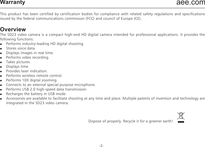 aee.com-2-PrecautionsWhen using the SD23 video camera, adhere to the following precautions:1.  Do not drop, knock or shake the video camera.2.  Do not put the video camera close to an object that generates strong magnetic field, such as a magnet or a motor. Do not put the video camera close to an object that emits powerful radio waves, for example, an antenna. Strong magnetic field may cause faults on the video camera or damage the image / voice data.3.  Do not expose the video camera to high temperature or direct sunshine.4.  Do not put the memory card close to an object that generates strong magnetic field, such as a television set, a speaker, or a magnet. Do not put the memory card in a place where static electricity is easily generated.5.  Disconnect the power supply to stop recharging the battery immediately when over heat, smoke, or peculiar smell occurs during recharging.6.  Keep the video camera out of reach of children during recharging, because the power cable may cause asphyxia or electrical shock on children.7.  Store the video camera in a cool, dry, and dust-free place.PrefaceThank you for purchasing AEE SD23 series compact high-definition (HD) digital video camera, which has the following characteristics:●  Ultra small size and integrated structure●  User-friendly interfaces●  Easy operations●  Hand-free shooting to facilitate shooting of real scenarios at any time and place●  Superior recording performance thanks to dynamic HD shooting technologies, providing you with exciting video shooting experience This manual describes how to install and use the SD23 video camera. It also provides information about use, operations, installation precautions, and technical specifications of the SD23 video camera. Before using the SD23 video camera, read and understand this manual carefully and keep it properly for future use. Designed to meet the professional requirements, AEE SD23 video camera will serve you in a long term.WarrantyThis product has been certified by certification bodies for compliance with related safety regulations and specifications issued by the federal communications commission (FCC) and council of Europe (CE). OverviewThe SD23 video camera is a compact high-end HD digital camera intended for professional applications. It provides the following functions:●  Performs industry-leading HD digital shooting.●  Stores voice data.●  Displays images in real time.●  Performs video recording.●  Takes pictures.●  Displays time.●  Provides laser indication.●  Performs wireless remote control.●  Performs 10X digital zooming.●  Connects to an external special-purpose microphone.●  Performs USB 2.0 high-speed data transmission. ●  Recharges the battery in USB mode.●  Accessories are available to facilitate shooting at any time and place. Multiple patents of invention and technology are integrated in the SD23 video camera.                                                  Dispose of properly. Recycle it for a greener earth!