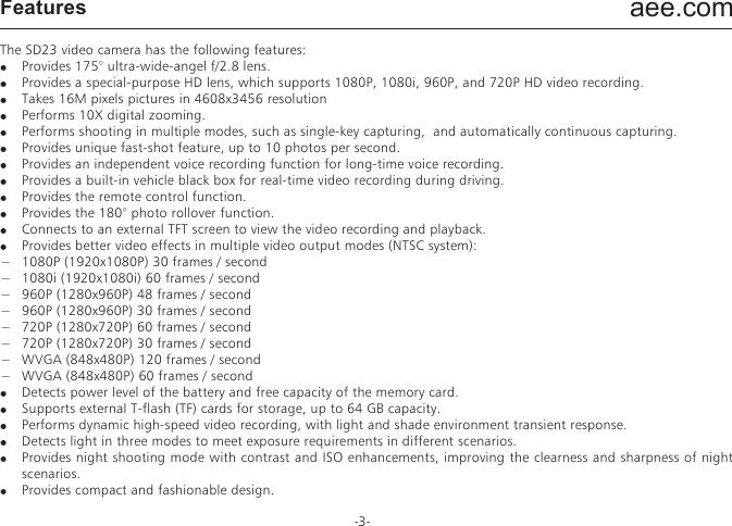aee.com-3-FeaturesThe SD23 video camera has the following features:●  Provides 175&deg; ultra-wide-angel f/2.8 lens.●  Provides a special-purpose HD lens, which supports 1080P, 1080i, 960P, and 720P HD video recording.●  Takes 16M pixels pictures in 4608x3456 resolution●  Performs 10X digital zooming.●  Performs shooting in multiple modes, such as single-key capturing,  and automatically continuous capturing.●  Provides unique fast-shot feature, up to 10 photos per second.●  Provides an independent voice recording function for long-time voice recording.●  Provides a built-in vehicle black box for real-time video recording during driving.●  Provides the remote control function.●  Provides the 180&deg; photo rollover function.●  Connects to an external TFT screen to view the video recording and playback.●  Provides better video effects in multiple video output modes (NTSC system):&minus;  1080P (1920x1080P) 30 frames / second&minus;  1080i (1920x1080i) 60 frames / second&minus;  960P (1280x960P) 48 frames / second&minus;  960P (1280x960P) 30 frames / second&minus;  720P (1280x720P) 60 frames / second&minus;  720P (1280x720P) 30 frames / second&minus;  WVGA (848x480P) 120 frames / second&minus;  WVGA (848x480P) 60 frames / second●  Detects power level of the battery and free capacity of the memory card.●  Supports external T-flash (TF) cards for storage, up to 64 GB capacity.●  Performs dynamic high-speed video recording, with light and shade environment transient response.●  Detects light in three modes to meet exposure requirements in different scenarios.●  Provides night shooting mode with contrast and ISO enhancements, improving the clearness and sharpness of night scenarios.●  Provides compact and fashionable design.●  Provides HDMI and AV output interfaces for easy connecting to HD monitor or TV set to view record files.●  Records video programs in MOV format to facilitate playback on a PC and uploading to video-sharing websites.●  Provide high color fidelity to present more clear and natural video pictures.●  A wireless remote controller can remotely control the SD23 video camera for video recording, stopping, and shooting. Provides a unique code paring function to avoid interferences from other remote controllers.●  Supports playback, deleting files and other operations on the local video camera.●  Supports 1/4, 1/2, 2, 4, 8, and 16X fast forwarding, fast rewinding, and playback.●  Supports RTC time settings and time overlapping.●  Supports USB 2.0.●  Provides a built-in microphone for high-quality recording.●  Supports connecting to an external microphone (special-purpose microphone only),●  Provides a 1/4-inch general-purpose interface to facilitate extension of accessories.●  Provides multiple types of sport accessories for sport recording.●  Provides shockproof features to withstand mild drop or knock.●  Provides an IP68 waterproof housing, withstanding a diving depth of 100 meters, and two-types of rear-cover deigns.●  Provides automatic standby for power saving, and supports automatic saving of audio and video data.