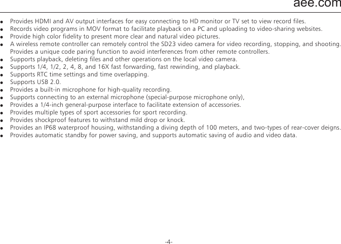aee.com-4-FeaturesThe SD23 video camera has the following features:●  Provides 175&deg; ultra-wide-angel f/2.8 lens.●  Provides a special-purpose HD lens, which supports 1080P, 1080i, 960P, and 720P HD video recording.●  Takes 16M pixels pictures in 4608x3456 resolution●  Performs 10X digital zooming.●  Performs shooting in multiple modes, such as single-key capturing,  and automatically continuous capturing.●  Provides unique fast-shot feature, up to 10 photos per second.●  Provides an independent voice recording function for long-time voice recording.●  Provides a built-in vehicle black box for real-time video recording during driving.●  Provides the remote control function.●  Provides the 180&deg; photo rollover function.●  Connects to an external TFT screen to view the video recording and playback.●  Provides better video effects in multiple video output modes (NTSC system):&minus;  1080P (1920x1080P) 30 frames / second&minus;  1080i (1920x1080i) 60 frames / second&minus;  960P (1280x960P) 48 frames / second&minus;  960P (1280x960P) 30 frames / second&minus;  720P (1280x720P) 60 frames / second&minus;  720P (1280x720P) 30 frames / second&minus;  WVGA (848x480P) 120 frames / second&minus;  WVGA (848x480P) 60 frames / second●  Detects power level of the battery and free capacity of the memory card.●  Supports external T-flash (TF) cards for storage, up to 64 GB capacity.●  Performs dynamic high-speed video recording, with light and shade environment transient response.●  Detects light in three modes to meet exposure requirements in different scenarios.●  Provides night shooting mode with contrast and ISO enhancements, improving the clearness and sharpness of night scenarios.●  Provides compact and fashionable design.●  Provides HDMI and AV output interfaces for easy connecting to HD monitor or TV set to view record files.●  Records video programs in MOV format to facilitate playback on a PC and uploading to video-sharing websites.●  Provide high color fidelity to present more clear and natural video pictures.●  A wireless remote controller can remotely control the SD23 video camera for video recording, stopping, and shooting. Provides a unique code paring function to avoid interferences from other remote controllers.●  Supports playback, deleting files and other operations on the local video camera.●  Supports 1/4, 1/2, 2, 4, 8, and 16X fast forwarding, fast rewinding, and playback.●  Supports RTC time settings and time overlapping.●  Supports USB 2.0.●  Provides a built-in microphone for high-quality recording.●  Supports connecting to an external microphone (special-purpose microphone only),●  Provides a 1/4-inch general-purpose interface to facilitate extension of accessories.●  Provides multiple types of sport accessories for sport recording.●  Provides shockproof features to withstand mild drop or knock.●  Provides an IP68 waterproof housing, withstanding a diving depth of 100 meters, and two-types of rear-cover deigns.●  Provides automatic standby for power saving, and supports automatic saving of audio and video data.