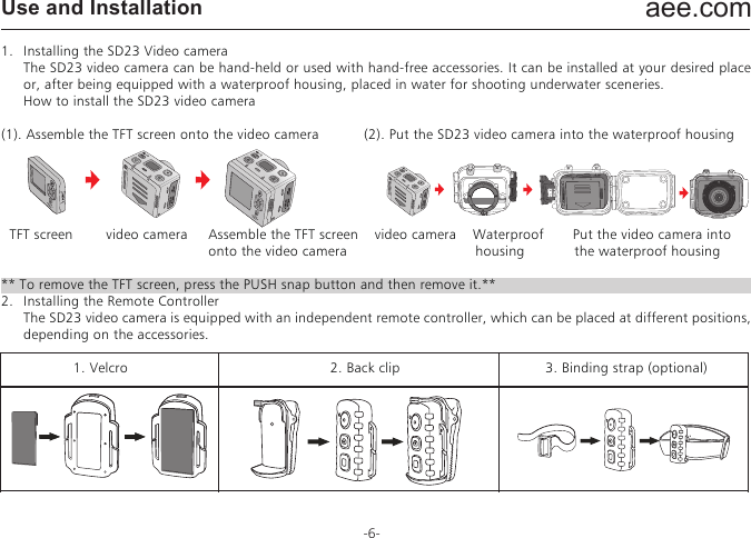 aee.com-6-Use and Installation1.   Installing the SD23 Video camera  The SD23 video camera can be hand-held or used with hand-free accessories. It can be installed at your desired place or, after being equipped with a waterproof housing, placed in water for shooting underwater sceneries.  How to install the SD23 video camera(1). Assemble the TFT screen onto the video camera         (2). Put the SD23 video camera into the waterproof housing  TFT screen        video camera     Assemble the TFT screen    video camera    Waterproof       Put the video camera into                                                  onto the video camera                               housing            the waterproof housing** To remove the TFT screen, press the PUSH snap button and then remove it.**2.   Installing the Remote Controller  The SD23 video camera is equipped with an independent remote controller, which can be placed at different positions, depending on the accessories.              1. Velcro                        2. Back clip                       3. Binding strap (optional)