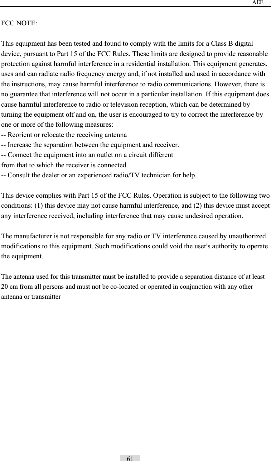                                                                                     AEE FCC NOTE: This equipment has been tested and found to comply with the limits for a Class B digital device, pursuant to Part 15 of the FCC Rules. These limits are designed to provide reasonable protection against harmful interference in a residential installation. This equipment generates, uses and can radiate radio frequency energy and, if not installed and used in accordance with the instructions, may cause harmful interference to radio communications. However, there is no guarantee that interference will not occur in a particular installation. If this equipment does cause harmful interference to radio or television reception, which can be determined by turning the equipment off and on, the user is encouraged to try to correct the interference by one or more of the following measures:   -- Reorient or relocate the receiving antenna -- Increase the separation between the equipment and receiver.   -- Connect the equipment into an outlet on a circuit different   from that to which the receiver is connected.   -- Consult the dealer or an experienced radio/TV technician for help.   This device complies with Part 15 of the FCC Rules. Operation is subject to the following two conditions: (1) this device may not cause harmful interference, and (2) this device must accept any interference received, including interference that may cause undesired operation. The manufacturer is not responsible for any radio or TV interference caused by unauthorized modifications to this equipment. Such modifications could void the user's authority to operate the equipment. The antenna used for this transmitter must be installed to provide a separation distance of at least 20 cm from all persons and must not be co-located or operated in conjunction with any other antenna or transmitter                                      61   