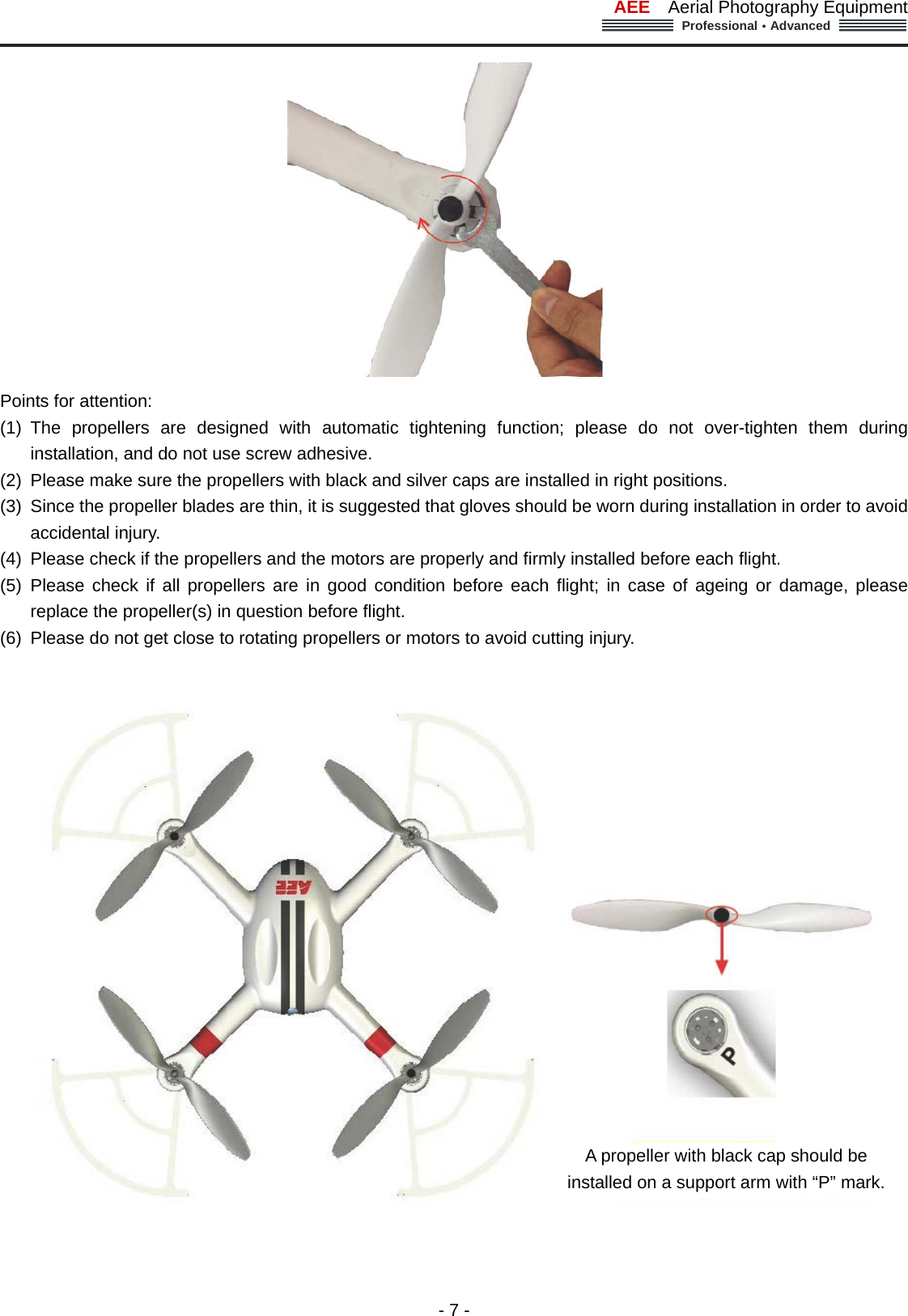 AEE  Aerial Photography Equipment  Professional&middot;Advanced                                                                                                             - 7 -  Points for attention:   (1) The propellers are designed with automatic tightening function; please do not over-tighten them during installation, and do not use screw adhesive. (2)  Please make sure the propellers with black and silver caps are installed in right positions. (3)  Since the propeller blades are thin, it is suggested that gloves should be worn during installation in order to avoid accidental injury.   (4)  Please check if the propellers and the motors are properly and firmly installed before each flight.   (5) Please check if all propellers are in good condition before each flight; in case of ageing or damage, please replace the propeller(s) in question before flight.   (6)  Please do not get close to rotating propellers or motors to avoid cutting injury.      A propeller with black cap should be installed on a support arm with &ldquo;P&rdquo; mark. 