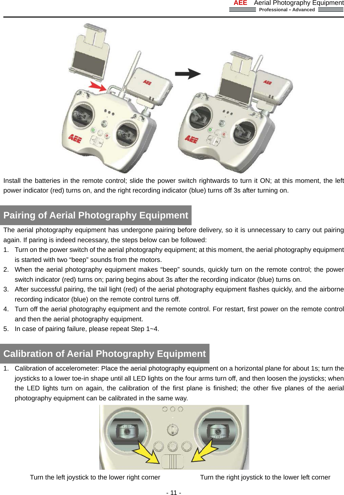 AEE  Aerial Photography Equipment  Professional&middot;Advanced                                                                                                             - 11 -  Install the batteries in the remote control; slide the power switch rightwards to turn it ON; at this moment, the left power indicator (red) turns on, and the right recording indicator (blue) turns off 3s after turning on.    Pairing of Aerial Photography Equipment The aerial photography equipment has undergone pairing before delivery, so it is unnecessary to carry out pairing again. If paring is indeed necessary, the steps below can be followed: 1.  Turn on the power switch of the aerial photography equipment; at this moment, the aerial photography equipment is started with two &ldquo;beep&rdquo; sounds from the motors.   2.  When the aerial photography equipment makes &ldquo;beep&rdquo; sounds, quickly turn on the remote control; the power switch indicator (red) turns on; paring begins about 3s after the recording indicator (blue) turns on.   3.  After successful pairing, the tail light (red) of the aerial photography equipment flashes quickly, and the airborne recording indicator (blue) on the remote control turns off.   4.  Turn off the aerial photography equipment and the remote control. For restart, first power on the remote control and then the aerial photography equipment.   5.  In case of pairing failure, please repeat Step 1~4.      Calibration of Aerial Photography Equipment 1.  Calibration of accelerometer: Place the aerial photography equipment on a horizontal plane for about 1s; turn the joysticks to a lower toe-in shape until all LED lights on the four arms turn off, and then loosen the joysticks; when the LED lights turn on again, the calibration of the first plane is finished; the other five planes of the aerial photography equipment can be calibrated in the same way.    Turn the left joystick to the lower right corner                        Turn the right joystick to the lower left corner 
