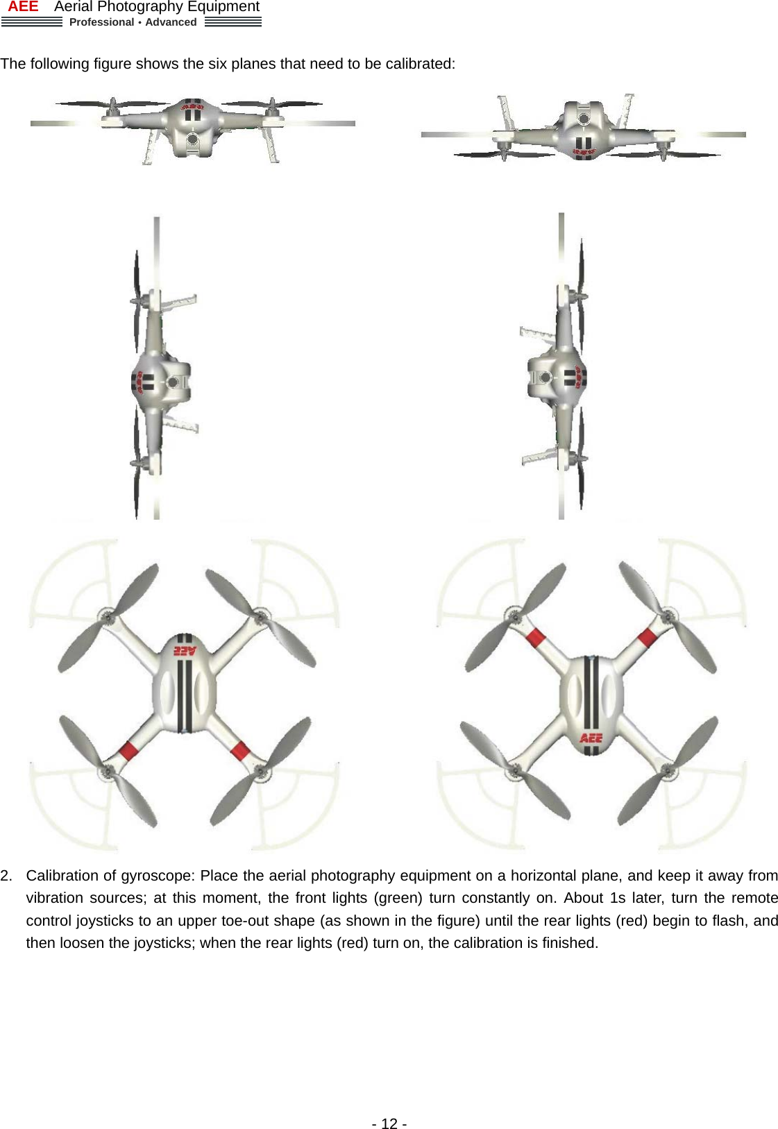 AEE  Aerial Photography Equipment  Professional&middot;Advanced   - 12 -  The following figure shows the six planes that need to be calibrated:      2.  Calibration of gyroscope: Place the aerial photography equipment on a horizontal plane, and keep it away from vibration sources; at this moment, the front lights (green) turn constantly on. About 1s later, turn the remote control joysticks to an upper toe-out shape (as shown in the figure) until the rear lights (red) begin to flash, and then loosen the joysticks; when the rear lights (red) turn on, the calibration is finished. 