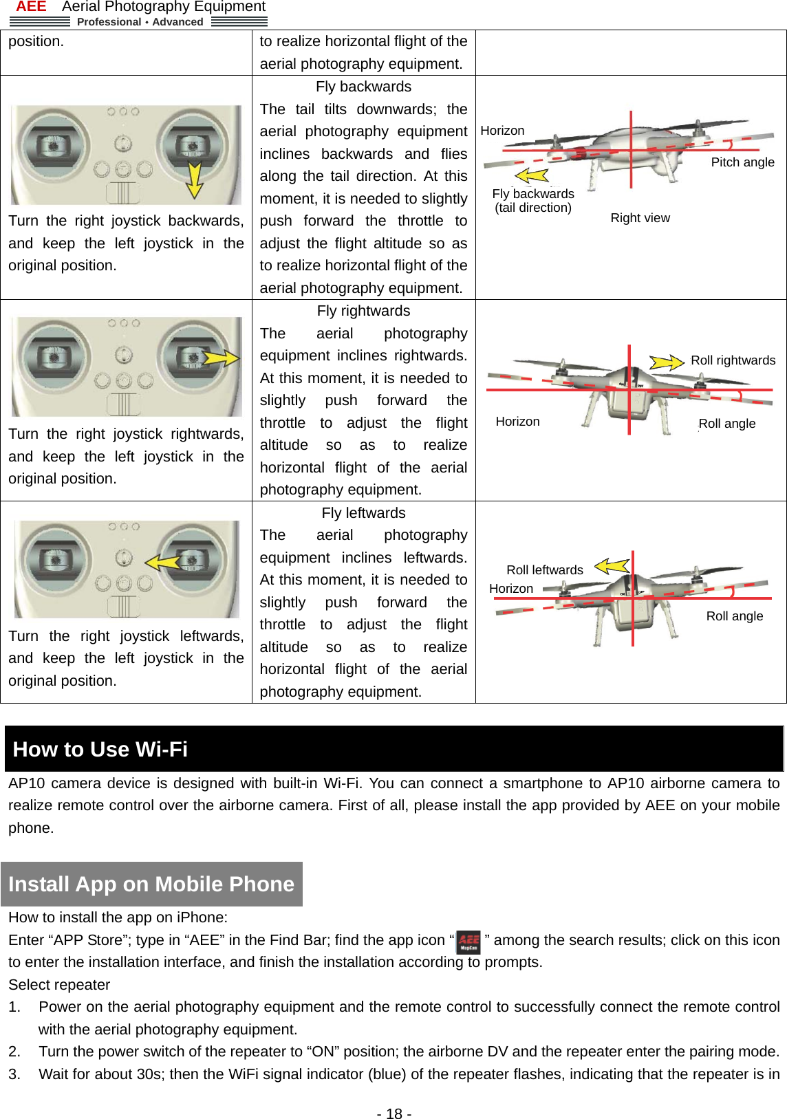 AEE  Aerial Photography Equipment  Professional&middot;Advanced   - 18 - position.  to realize horizontal flight of the aerial photography equipment. Turn the right joystick backwards, and keep the left joystick in the original position. Fly backwards The tail tilts downwards; the aerial photography equipment inclines backwards and flies along the tail direction. At this moment, it is needed to slightly push forward the throttle to adjust the flight altitude so as to realize horizontal flight of the aerial photography equipment.  Turn the right joystick rightwards, and keep the left joystick in the original position. Fly rightwards The aerial photography equipment inclines rightwards. At this moment, it is needed to slightly push forward the throttle to adjust the flight altitude so as to realize horizontal flight of the aerial photography equipment.   Turn the right joystick leftwards, and keep the left joystick in the original position. Fly leftwards The aerial photography equipment inclines leftwards. At this moment, it is needed to slightly push forward the throttle to adjust the flight altitude so as to realize horizontal flight of the aerial photography equipment.   How to Use Wi-Fi     AP10 camera device is designed with built-in Wi-Fi. You can connect a smartphone to AP10 airborne camera to realize remote control over the airborne camera. First of all, please install the app provided by AEE on your mobile phone.    How to install the app on iPhone: Enter &ldquo;APP Store&rdquo;; type in &ldquo;AEE&rdquo; in the Find Bar; find the app icon &ldquo;        &rdquo; among the search results; click on this icon to enter the installation interface, and finish the installation according to prompts.   Select repeater   1.  Power on the aerial photography equipment and the remote control to successfully connect the remote control with the aerial photography equipment.   2.  Turn the power switch of the repeater to &ldquo;ON&rdquo; position; the airborne DV and the repeater enter the pairing mode. 3.  Wait for about 30s; then the WiFi signal indicator (blue) of the repeater flashes, indicating that the repeater is in Install App on Mobile Phone Right view HorizonPitch angle Fly backwards (tail direction) Horizon  Roll angle Roll rightwards Horizon Roll angleRoll leftwards 