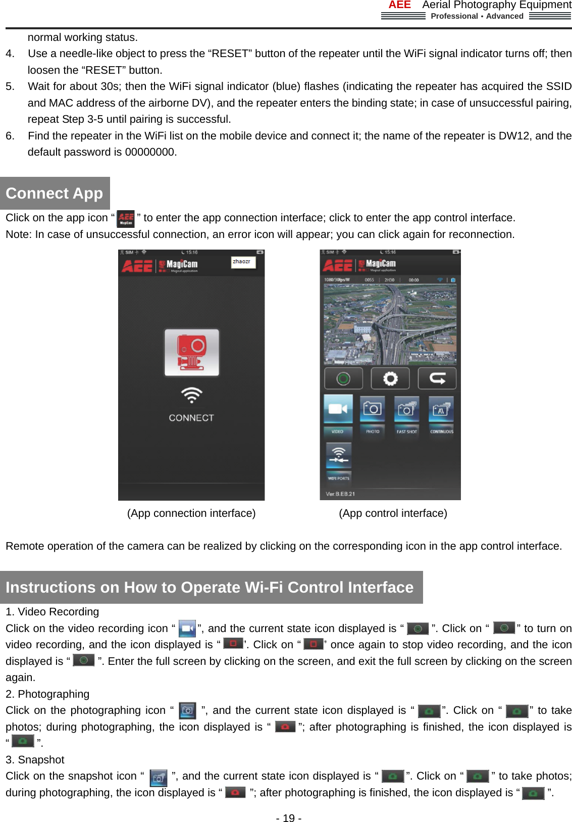 AEE  Aerial Photography Equipment  Professional&middot;Advanced                                                                                                             - 19 - normal working status. 4.  Use a needle-like object to press the &ldquo;RESET&rdquo; button of the repeater until the WiFi signal indicator turns off; then loosen the &ldquo;RESET&rdquo; button.   5.  Wait for about 30s; then the WiFi signal indicator (blue) flashes (indicating the repeater has acquired the SSID and MAC address of the airborne DV), and the repeater enters the binding state; in case of unsuccessful pairing, repeat Step 3-5 until pairing is successful. 6.  Find the repeater in the WiFi list on the mobile device and connect it; the name of the repeater is DW12, and the default password is 00000000.   Click on the app icon &ldquo;        &rdquo; to enter the app connection interface; click to enter the app control interface. Note: In case of unsuccessful connection, an error icon will appear; you can click again for reconnection.                          (App connection interface)               (App control interface)  Remote operation of the camera can be realized by clicking on the corresponding icon in the app control interface.       1. Video Recording     Click on the video recording icon &ldquo;        &rdquo;, and the current state icon displayed is &ldquo;       &rdquo;. Click on &ldquo;     &rdquo; to turn on video recording, and the icon displayed is &ldquo;        &rdquo;. Click on &ldquo;     &rdquo; once again to stop video recording, and the icon displayed is &ldquo;          &rdquo;. Enter the full screen by clicking on the screen, and exit the full screen by clicking on the screen again.  2. Photographing   Click on the photographing icon &ldquo;     &rdquo;, and the current state icon displayed is &ldquo;     &rdquo;. Click on &ldquo;     &rdquo; to take photos; during photographing, the icon displayed is &ldquo;     &rdquo;; after photographing is finished, the icon displayed is &ldquo;     &rdquo;.   3. Snapshot   Click on the snapshot icon &ldquo;          &rdquo;, and the current state icon displayed is &ldquo;     &rdquo;. Click on &ldquo;     &rdquo; to take photos; during photographing, the icon displayed is &ldquo;          &rdquo;; after photographing is finished, the icon displayed is &ldquo;          &rdquo;. Connect App Instructions on How to Operate Wi-Fi Control Interface   