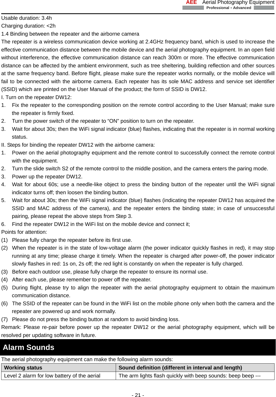 AEE  Aerial Photography Equipment  Professional&middot;Advanced                                                                                                             - 21 - Usable duration: 3.4h Charging duration: <2h   1.4 Binding between the repeater and the airborne camera   The repeater is a wireless communication device working at 2.4GHz frequency band, which is used to increase the effective communication distance between the mobile device and the aerial photography equipment. In an open field without interference, the effective communication distance can reach 300m or more. The effective communication distance can be affected by the ambient environment, such as tree sheltering, building reflection and other sources at the same frequency band. Before flight, please make sure the repeater works normally, or the mobile device will fail to be connected with the airborne camera. Each repeater has its sole MAC address and service set identifier (SSID) which are printed on the User Manual of the product; the form of SSID is DW12.   I. Turn on the repeater DW12: 1.  Fix the repeater to the corresponding position on the remote control according to the User Manual; make sure the repeater is firmly fixed. 2.  Turn the power switch of the repeater to &ldquo;ON&rdquo; position to turn on the repeater. 3.  Wait for about 30s; then the WiFi signal indicator (blue) flashes, indicating that the repeater is in normal working status.  II. Steps for binding the repeater DW12 with the airborne camera: 1.  Power on the aerial photography equipment and the remote control to successfully connect the remote control with the equipment.   2.  Turn the slide switch S2 of the remote control to the middle position, and the camera enters the paring mode. 3.  Power up the repeater DW12. 4.  Wait for about 60s; use a needle-like object to press the binding button of the repeater until the WiFi signal indicator turns off; then loosen the binding button. 5.  Wait for about 30s; then the WiFi signal indicator (blue) flashes (indicating the repeater DW12 has acquired the SSID and MAC address of the camera), and the repeater enters the binding state; in case of unsuccessful pairing, please repeat the above steps from Step 3. 6.  Find the repeater DW12 in the WiFi list on the mobile device and connect it; Points for attention:   (1)  Please fully charge the repeater before its first use.   (2)  When the repeater is in the state of low-voltage alarm (the power indicator quickly flashes in red), it may stop running at any time; please charge it timely. When the repeater is charged after power-off, the power indicator slowly flashes in red: 1s on, 2s off; the red light is constantly on when the repeater is fully charged. (3)  Before each outdoor use, please fully charge the repeater to ensure its normal use. (4)  After each use, please remember to power off the repeater. (5)  During flight, please try to align the repeater with the aerial photography equipment to obtain the maximum communication distance.   (6)  The SSID of the repeater can be found in the WiFi list on the mobile phone only when both the camera and the repeater are powered up and work normally.   (7)  Please do not press the binding button at random to avoid binding loss. Remark: Please re-pair before power up the repeater DW12 or the aerial photography equipment, which will be resolved per updating software in future.   Alarm Sounds   The aerial photography equipment can make the following alarm sounds: Working status    Sound definition (different in interval and length) Level 2 alarm for low battery of the aerial  The arm lights flash quickly with beep sounds: beep beep --- 