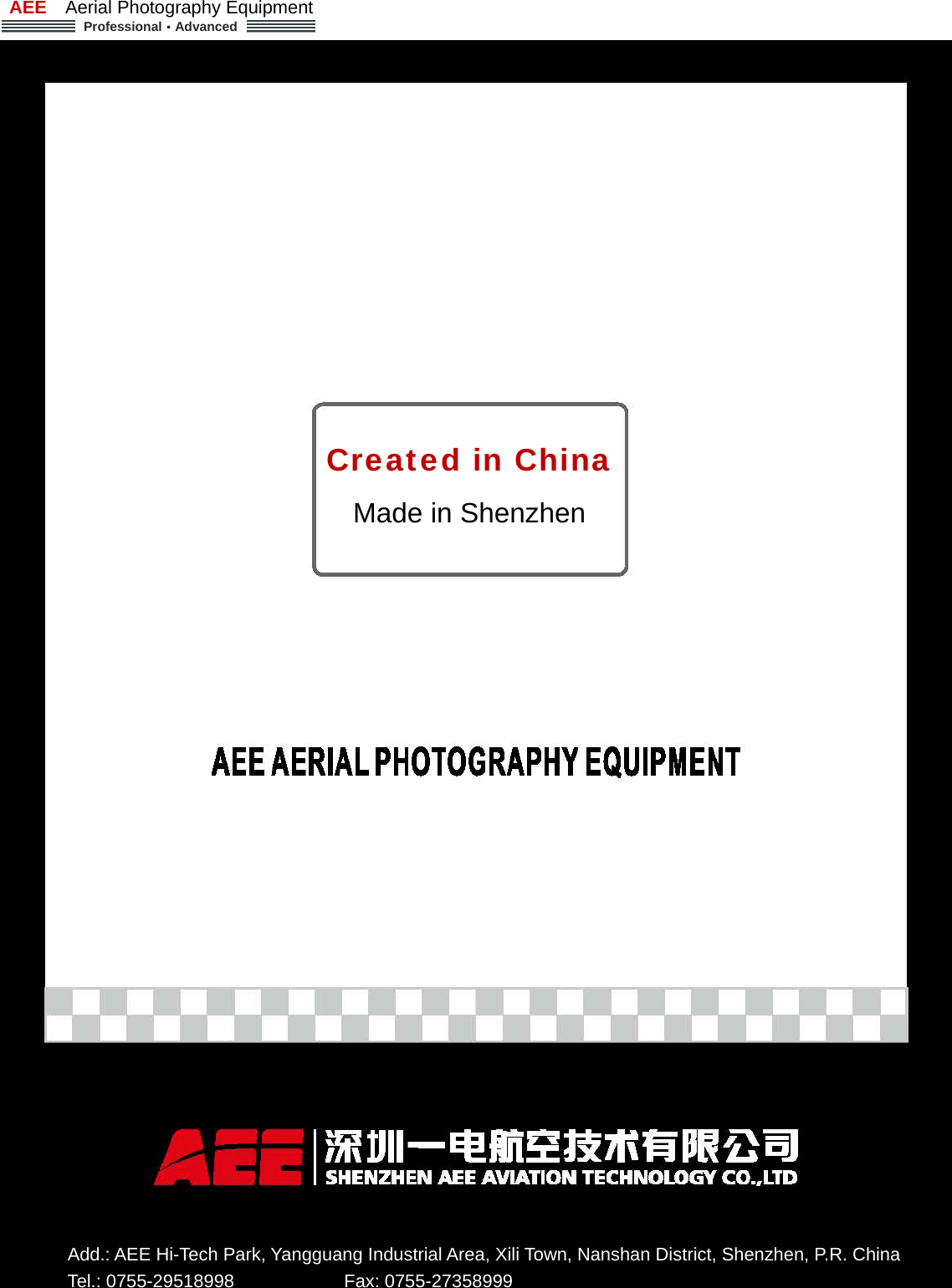AEE  Aerial Photography Equipment  Professional&middot;Advanced   - 2 - Created in China Made in Shenzhen Add.: AEE Hi-Tech Park, Yangguang Industrial Area, Xili Town, Nanshan District, Shenzhen, P.R. China   Tel.: 0755-29518998            Fax: 0755-27358999 