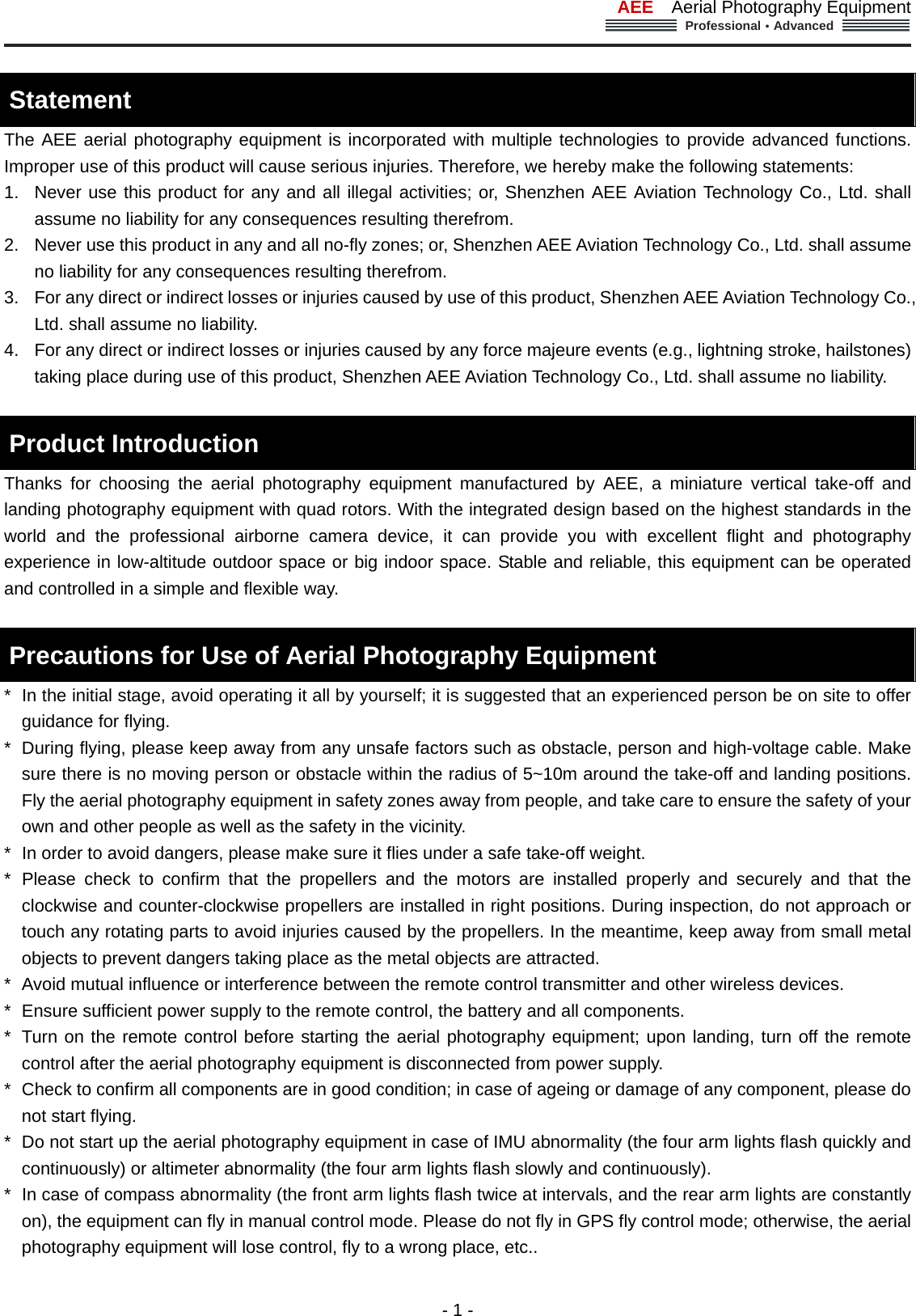 AEE  Aerial Photography Equipment  Professional&middot;Advanced                                                                                                             - 1 -  Statement  The AEE aerial photography equipment is incorporated with multiple technologies to provide advanced functions. Improper use of this product will cause serious injuries. Therefore, we hereby make the following statements:   1.  Never use this product for any and all illegal activities; or, Shenzhen AEE Aviation Technology Co., Ltd. shall assume no liability for any consequences resulting therefrom.   2.  Never use this product in any and all no-fly zones; or, Shenzhen AEE Aviation Technology Co., Ltd. shall assume no liability for any consequences resulting therefrom. 3.  For any direct or indirect losses or injuries caused by use of this product, Shenzhen AEE Aviation Technology Co., Ltd. shall assume no liability. 4.  For any direct or indirect losses or injuries caused by any force majeure events (e.g., lightning stroke, hailstones) taking place during use of this product, Shenzhen AEE Aviation Technology Co., Ltd. shall assume no liability.      Product Introduction   Thanks for choosing the aerial photography equipment manufactured by AEE, a miniature vertical take-off and landing photography equipment with quad rotors. With the integrated design based on the highest standards in the world and the professional airborne camera device, it can provide you with excellent flight and photography experience in low-altitude outdoor space or big indoor space. Stable and reliable, this equipment can be operated and controlled in a simple and flexible way.    Precautions for Use of Aerial Photography Equipment   *   In the initial stage, avoid operating it all by yourself; it is suggested that an experienced person be on site to offer guidance for flying.   *  During flying, please keep away from any unsafe factors such as obstacle, person and high-voltage cable. Make sure there is no moving person or obstacle within the radius of 5~10m around the take-off and landing positions. Fly the aerial photography equipment in safety zones away from people, and take care to ensure the safety of your own and other people as well as the safety in the vicinity.     *  In order to avoid dangers, please make sure it flies under a safe take-off weight.     * Please check to confirm that the propellers and the motors are installed properly and securely and that the clockwise and counter-clockwise propellers are installed in right positions. During inspection, do not approach or touch any rotating parts to avoid injuries caused by the propellers. In the meantime, keep away from small metal objects to prevent dangers taking place as the metal objects are attracted.   *  Avoid mutual influence or interference between the remote control transmitter and other wireless devices. *  Ensure sufficient power supply to the remote control, the battery and all components.   *  Turn on the remote control before starting the aerial photography equipment; upon landing, turn off the remote control after the aerial photography equipment is disconnected from power supply.   *  Check to confirm all components are in good condition; in case of ageing or damage of any component, please do not start flying.   *  Do not start up the aerial photography equipment in case of IMU abnormality (the four arm lights flash quickly and continuously) or altimeter abnormality (the four arm lights flash slowly and continuously). *  In case of compass abnormality (the front arm lights flash twice at intervals, and the rear arm lights are constantly on), the equipment can fly in manual control mode. Please do not fly in GPS fly control mode; otherwise, the aerial photography equipment will lose control, fly to a wrong place, etc..   