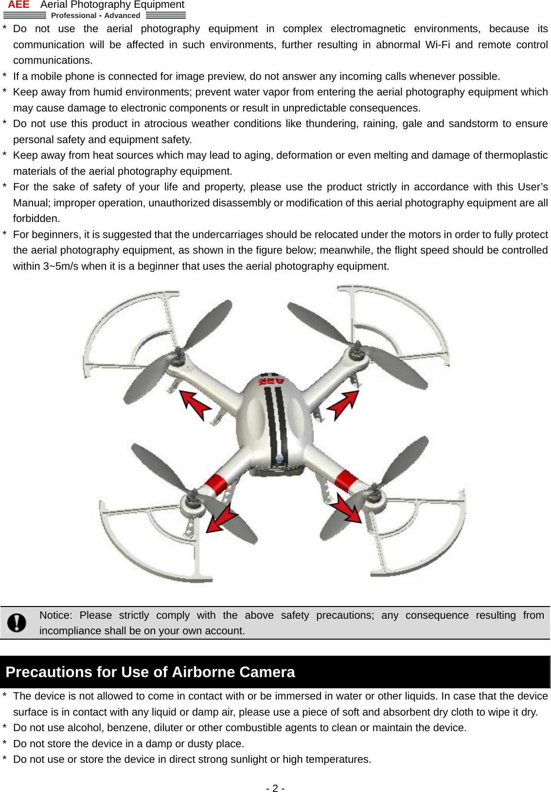 AEE  Aerial Photography Equipment  Professional&middot;Advanced   - 2 - * Do not use the aerial photography equipment in complex electromagnetic environments, because its communication will be affected in such environments, further resulting in abnormal Wi-Fi and remote control communications.  *  If a mobile phone is connected for image preview, do not answer any incoming calls whenever possible.   *  Keep away from humid environments; prevent water vapor from entering the aerial photography equipment which may cause damage to electronic components or result in unpredictable consequences. *  Do not use this product in atrocious weather conditions like thundering, raining, gale and sandstorm to ensure personal safety and equipment safety.     *  Keep away from heat sources which may lead to aging, deformation or even melting and damage of thermoplastic materials of the aerial photography equipment.     *  For the sake of safety of your life and property, please use the product strictly in accordance with this User&rsquo;s Manual; improper operation, unauthorized disassembly or modification of this aerial photography equipment are all forbidden.  *  For beginners, it is suggested that the undercarriages should be relocated under the motors in order to fully protect the aerial photography equipment, as shown in the figure below; meanwhile, the flight speed should be controlled within 3~5m/s when it is a beginner that uses the aerial photography equipment.        Notice: Please strictly comply with the above safety precautions; any consequence resulting from incompliance shall be on your own account.    Precautions for Use of Airborne Camera *  The device is not allowed to come in contact with or be immersed in water or other liquids. In case that the device surface is in contact with any liquid or damp air, please use a piece of soft and absorbent dry cloth to wipe it dry.   *  Do not use alcohol, benzene, diluter or other combustible agents to clean or maintain the device.   *  Do not store the device in a damp or dusty place.   *  Do not use or store the device in direct strong sunlight or high temperatures.   