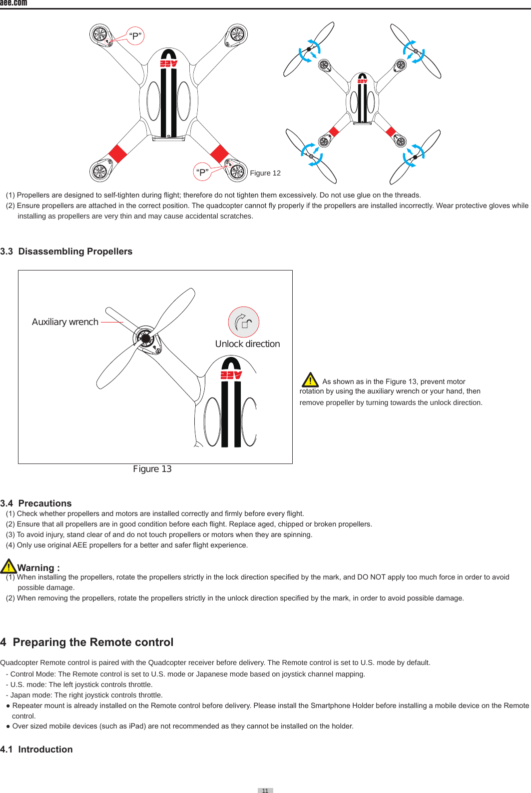 11  aee.com11    Figure 12      (1) Propellers are designed to self-tighten during ight; therefore do not tighten them excessively. Do not use glue on the threads.(2) Ensure propellers are attached in the correct position. The quadcopter cannot y properly if the propellers are installed incorrectly. Wear protective gloves while installing as propellers are very thin and may cause accidental scratches�3.3  Disassembling Propellers    Auxiliary wrenchFigure 13      Unlock direction                                                           3.4  Precautions (1) Check whether propellers and motors are installed correctly and rmly before every ight.(2) Ensure that all propellers are in good condition before each ight. Replace aged, chipped or broken propellers.(3) To avoid injury, stand clear of and do not touch propellers or motors when they are spinning.(4) Only use original AEE propellers for a better and safer ight experience.Warning : (1) When installing the propellers, rotate the propellers strictly in the lock direction specied by the mark, and DO NOT apply too much force in order to avoid possible damage�  (2) When removing the propellers, rotate the propellers strictly in the unlock direction specied by the mark, in order to avoid possible damage.4  Preparing the Remote control     Quadcopter Remote control is paired with the Quadcopter receiver before delivery� The Remote control is set to U�S� mode by default�- Control Mode: The Remote control is set to U�S� mode or Japanese mode based on joystick channel mapping�- U�S� mode: The left joystick controls throttle�- Japan mode: The right joystick controls throttle�● Repeater mount is already installed on the Remote control before delivery. Please install the Smartphone Holder before installing a mobile device on the Remote   control�● Over sized mobile devices (such as iPad) are not recommended as they cannot be installed on the holder.4.1  Introduction   As shown as in the Figure 13, prevent motor rotation by using the auxiliary wrench or your hand, then remove propeller by turning towards the unlock direction�