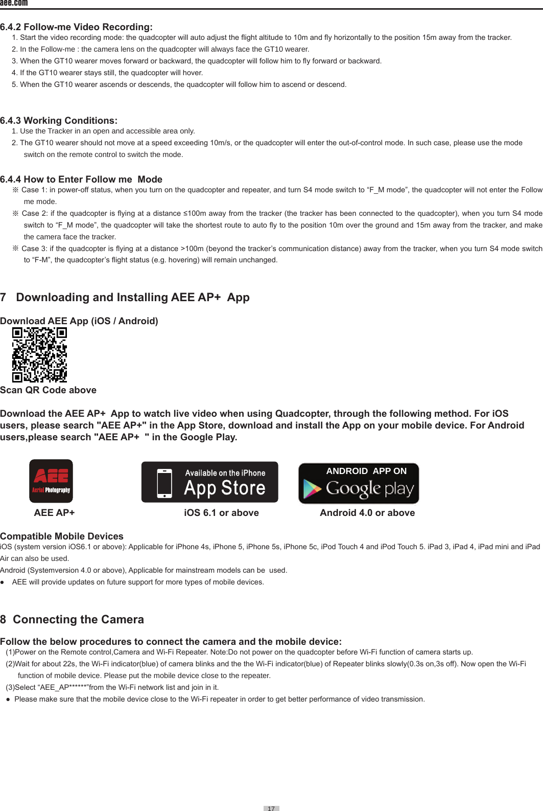 17  aee.com17  6.4.2 Follow-me Video Recording:1. Start the video recording mode: the quadcopter will auto adjust the ight altitude to 10m and y horizontally to the position 15m away from the tracker. 2� In the Follow-me : the camera lens on the quadcopter will always face the GT10 wearer� 3. When the GT10 wearer moves forward or backward, the quadcopter will follow him to y forward or backward.4. If the GT10 wearer stays still, the quadcopter will hover. 5. When the GT10 wearer ascends or descends, the quadcopter will follow him to ascend or descend. 6.4.3 Working Conditions:1� Use the Tracker in an open and accessible area only� 2. The GT10 wearer should not move at a speed exceeding 10m/s, or the quadcopter will enter the out-of-control mode. In such case, please use the mode switch on the remote control to switch the mode�6.4.4 How to Enter Follow me  Mode※ Case 1: in power-off status, when you turn on the quadcopter and repeater, and turn S4 mode switch to &ldquo;F_M mode&rdquo;, the quadcopter will not enter the Follow me mode� ※ Case 2: if the quadcopter is ying at a distance &le;100m away from the tracker (the tracker has been connected to the quadcopter), when you turn S4 mode switch to &ldquo;F_M mode&rdquo;, the quadcopter will take the shortest route to auto y to the position 10m over the ground and 15m away from the tracker, and make the camera face the tracker� ※ Case 3: if the quadcopter is ying at a distance >100m (beyond the tracker&rsquo;s communication distance) away from the tracker, when you turn S4 mode switch to &ldquo;F-M&rdquo;, the quadcopter&rsquo;s ight status (e.g. hovering) will remain unchanged.7   Downloading and Installing AEE AP+  AppDownload AEE App (iOS / Android)      Scan QR Code aboveDownload the AEE AP+  App to watch live video when using Quadcopter, through the following method. For iOS users, please search "AEE AP+" in the App Store, download and install the App on your mobile device. For Android users,please search "AEE AP+  " in the Google Play.                                                                                                                                                                                                                     ANDROID  APP ON             AEE AP+                                         iOS 6.1 or above                       Android 4.0 or above      Compatible Mobile DevicesiOS (system version iOS6.1 or above): Applicable for iPhone 4s, iPhone 5, iPhone 5s, iPhone 5c, iPod Touch 4 and iPod Touch 5. iPad 3, iPad 4, iPad mini and iPad Air can also be used�Android (Systemversion 4.0 or above), Applicable for mainstream models can be  used.●    AEE will provide updates on future support for more types of mobile devices.8  Connecting the Camera                                                          Follow the below procedures to connect the camera and the mobile device:(1)Power on the Remote control,Camera and Wi-Fi Repeater. Note:Do not power on the quadcopter before Wi-Fi function of camera starts up.(2)Wait for about 22s, the Wi-Fi indicator(blue) of camera blinks and the the Wi-Fi indicator(blue) of Repeater blinks slowly(0.3s on,3s off). Now open the Wi-Fi function of mobile device� Please put the mobile device close to the repeater�(3)Select &ldquo;AEE_AP******&rdquo;from the Wi-Fi network list and join in it.●  Please make sure that the mobile device close to the Wi-Fi repeater in order to get better performance of video transmission.